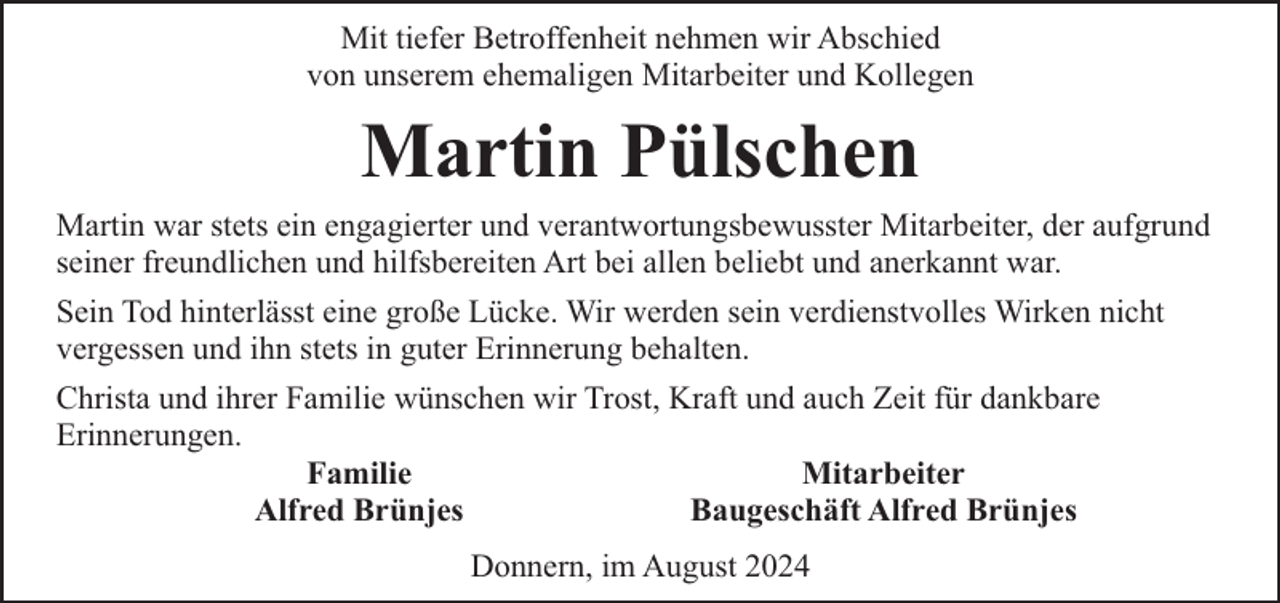 <p>Mit tiefer Betroffenheit nehmen wir Abschied<br />von unserem ehemaligen Mitarbeiter und Kollegen</p><p>Martin Pülschen<br />Martin war stets ein engagierter und verantwortungsbewusster Mitarbeiter, der aufgrund<br />seiner freundlichen und hilfsbereiten Art bei allen beliebt und anerkannt war.<br />Sein Tod hinterlässt eine große Lücke. Wir werden sein verdienstvolles Wirken nicht<br />vergessen und ihn stets in guter Erinnerung behalten.<br />Christa und ihrer Familie wünschen wir Trost, Kraft und auch Zeit für dankbare<br />Erinnerungen.<br />Familie<br />Mitarbeiter<br />Alfred Brünjes<br />Baugeschäft Alfred Brünjes<br />Donnern, im August 2024</p>