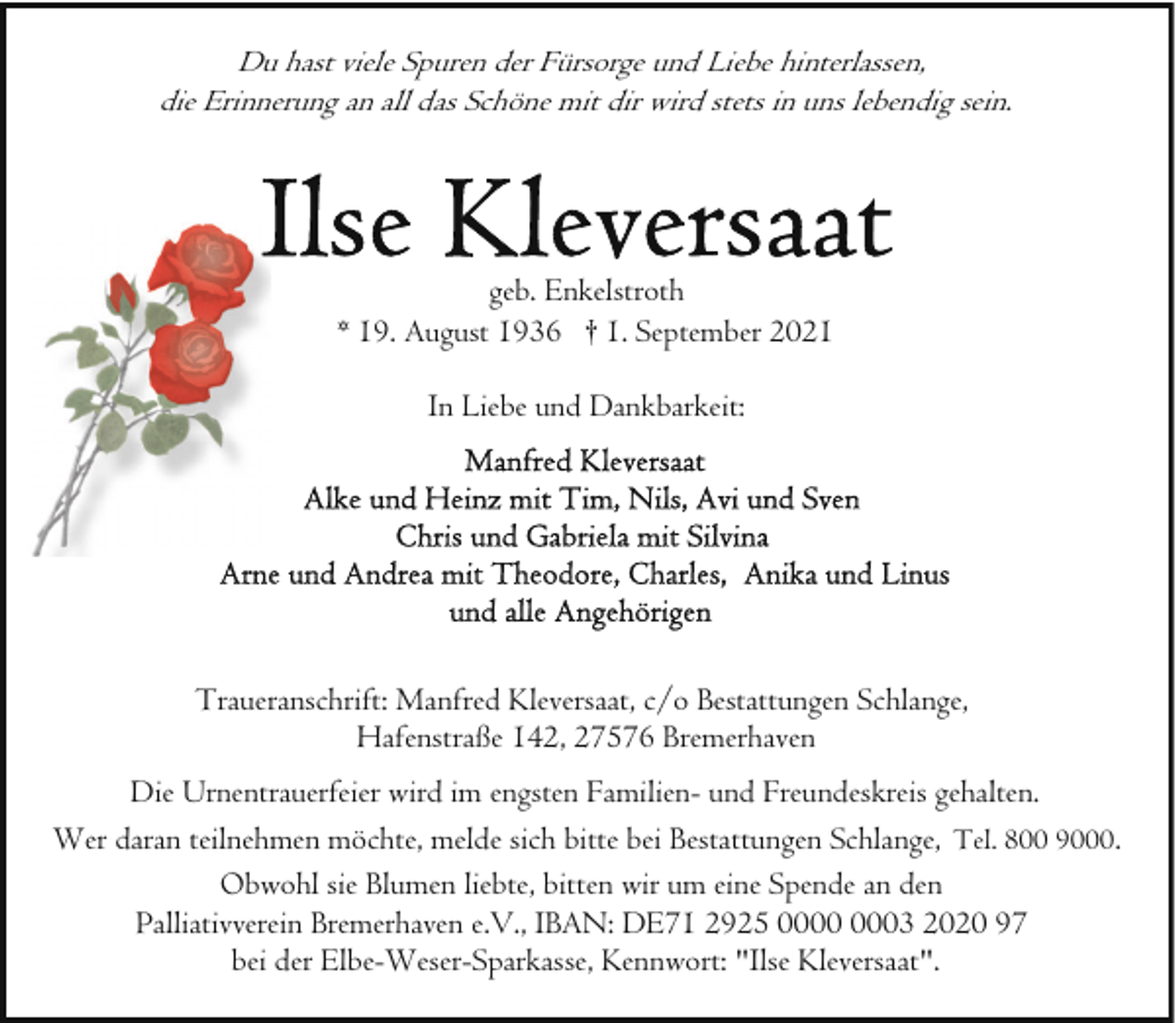 <p>Du hast viele Spuren der Fürsorge und Liebe hinterlassen,<br />die Erinnerung an all das Schöne mit dir wird stets in uns lebendig sein.</p>
<p>geb. Enkelstroth<br />* 19. August 1936 † 1. September 2021<br />In Liebe und Dankbarkeit:</p>
<p>Traueranschrift: Manfred Kleversaat, c/o Bestattungen Schlange,<br />Hafenstraße 142, 27576 Bremerhaven<br />Die Urnentrauerfeier wird im engsten Familien- und Freundeskreis gehalten.<br />Wer daran teilnehmen möchte, melde sich bitte bei Bestattungen Schlange, Tel. 800 9000.<br />Obwohl sie Blumen liebte, bitten wir um eine Spende an den<br />Palliativverein Bremerhaven e.V., IBAN: DE71 2925 03 2020 97<br />bei der Elbe-Weser-Sparkasse, Kennwort: "Ilse Kleversaat".</p>