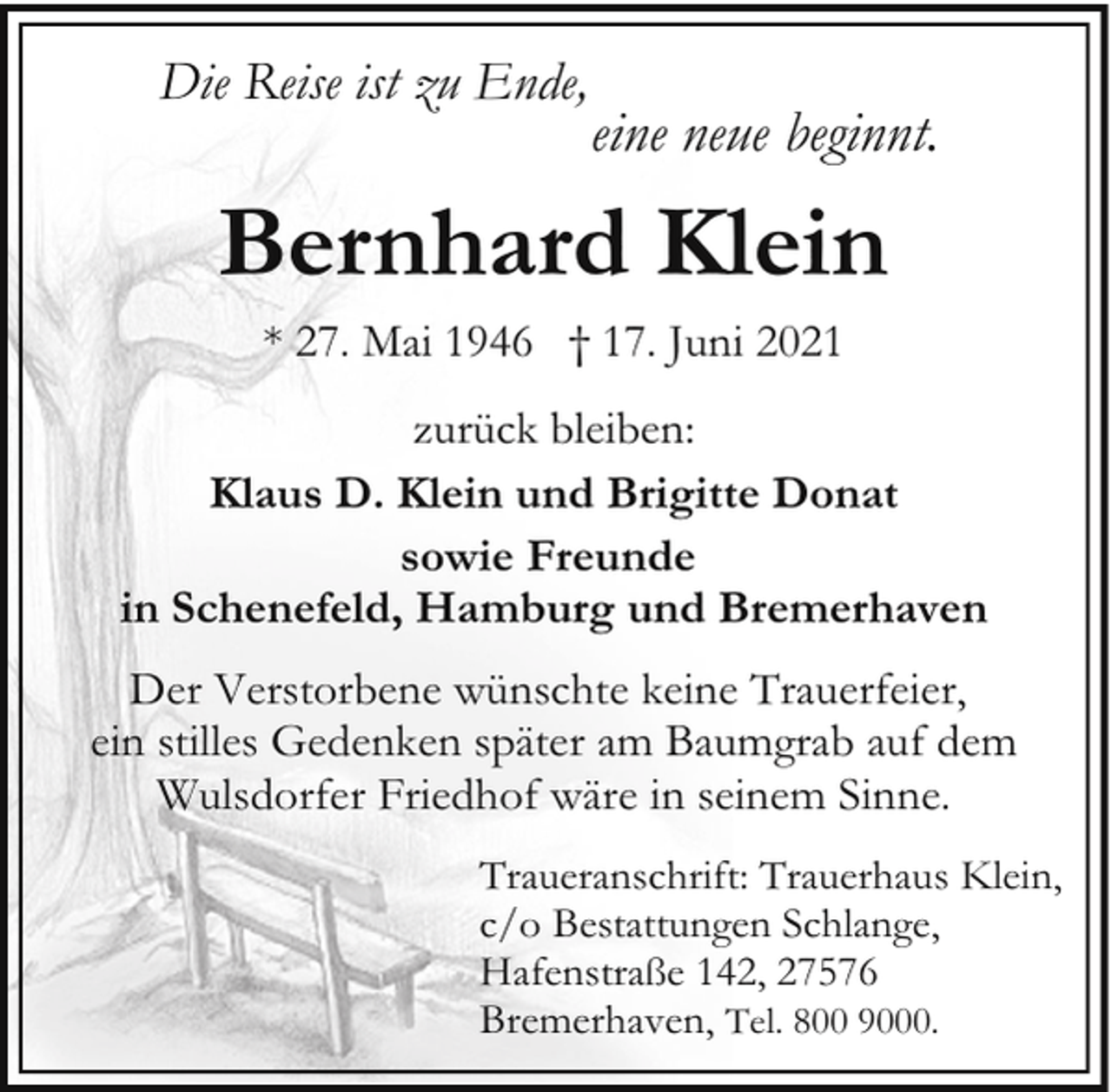 <p>Die Reise ist zu Ende,</p><p>eine neue beginnt.</p><p>Bernhard Klein<br />* 27. Mai 1946 † 17. Juni 2021<br />zurück bleiben:<br />Klaus D. Klein und Brigitte Donat<br />sowie Freunde<br />in Schenefeld, Hamburg und Bremerhaven<br />Der Verstorbene wünschte keine Trauerfeier,<br />ein stilles Gedenken später am Baumgrab auf dem<br />Wulsdorfer Friedhof wäre in seinem Sinne.<br />Traueranschrift: Trauerhaus Klein,<br />c/o Bestattungen Schlange,<br />Hafenstraße 142, 27576<br />Bremerhaven, Tel. 800 9000.</p>