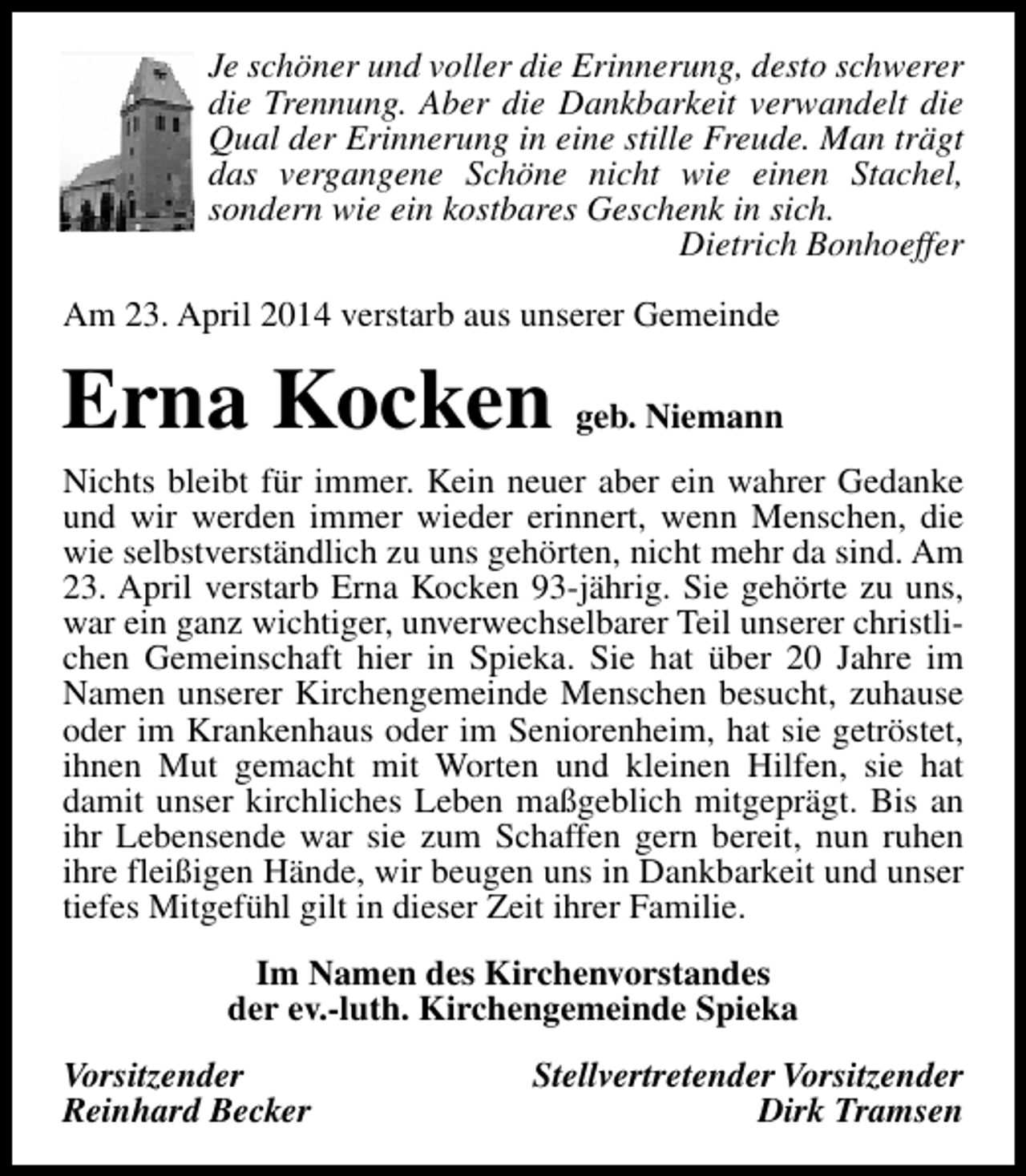 <p>Je schöner und voller die Erinnerung, desto schwerer<br />die Trennung. Aber die Dankbarkeit verwandelt die<br />Qual der Erinnerung in eine stille Freude. Man trägt<br />das vergangene Schöne nicht wie einen Stachel,<br />sondern wie ein kostbares Geschenk in sich.<br />Dietrich Bonhoeffer<br />Am 23. April 2014 verstarb aus unserer Gemeinde</p><p>Erna Kocken geb. Niemann</p><p>Nichts bleibt für immer. Kein neuer aber ein wahrer Gedanke<br />und wir werden immer wieder erinnert, wenn Menschen, die<br />wie selbstverständlich zu uns gehörten, nicht mehr da sind. Am<br />23. April verstarb Erna Kocken 93-jährig. Sie gehörte zu uns,<br />war ein ganz wichtiger, unverwechselbarer Teil unserer christlichen Gemeinschaft hier in Spieka. Sie hat über 20 Jahre im<br />Namen unserer Kirchengemeinde Menschen besucht, zuhause<br />oder im Krankenhaus oder im Seniorenheim, hat sie getröstet,<br />ihnen Mut gemacht mit Worten und kleinen Hilfen, sie hat<br />damit unser kirchliches Leben maßgeblich mitgeprägt. Bis an<br />ihr Lebensende war sie zum Schaffen gern bereit, nun ruhen<br />ihre fleißigen Hände, wir beugen uns in Dankbarkeit und unser<br />tiefes Mitgefühl gilt in dieser Zeit ihrer Familie.<br />Im Namen des Kirchenvorstandes<br />der ev.-luth. Kirchengemeinde Spieka<br />Vorsitzender<br />Reinhard Becker</p><p>Stellvertretender Vorsitzender<br />Dirk Tramsen</p>