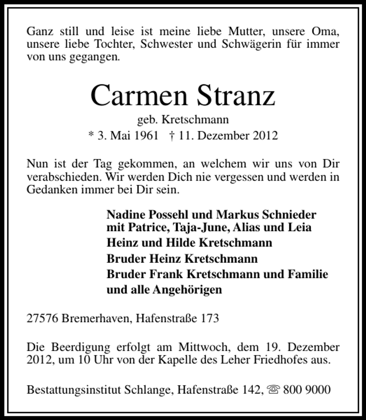 <p>Ganz still und leise ist meine liebe Mutter, unsere Oma,<br />unsere liebe Tochter, Schwester und Schwägerin für immer<br />von uns gegangen.</p><p>Carmen Stranz</p><p>geb. Kretschmann<br />* 3. Mai 1961 † 11. Dezember 2012<br />Nun ist der Tag gekommen, an welchem wir uns von Dir<br />verabschieden. Wir werden Dich nie vergessen und werden in<br />Gedanken immer bei Dir sein.<br />Nadine Possehl und Markus Schnieder<br />mit Patrice, Taja-June, Alias und Leia<br />Heinz und Hilde Kretschmann<br />Bruder Heinz Kretschmann<br />Bruder Frank Kretschmann und Familie<br />und alle Angehörigen<br />27576 Bremerhaven, Hafenstraße 173<br />Die Beerdigung erfolgt am Mittwoch, dem 19. Dezember<br />2012, um 10 Uhr von der Kapelle des Leher Friedhofes aus.<br />Bestattungsinstitut Schlange, Hafenstraße 142, s 800 9000</p>
