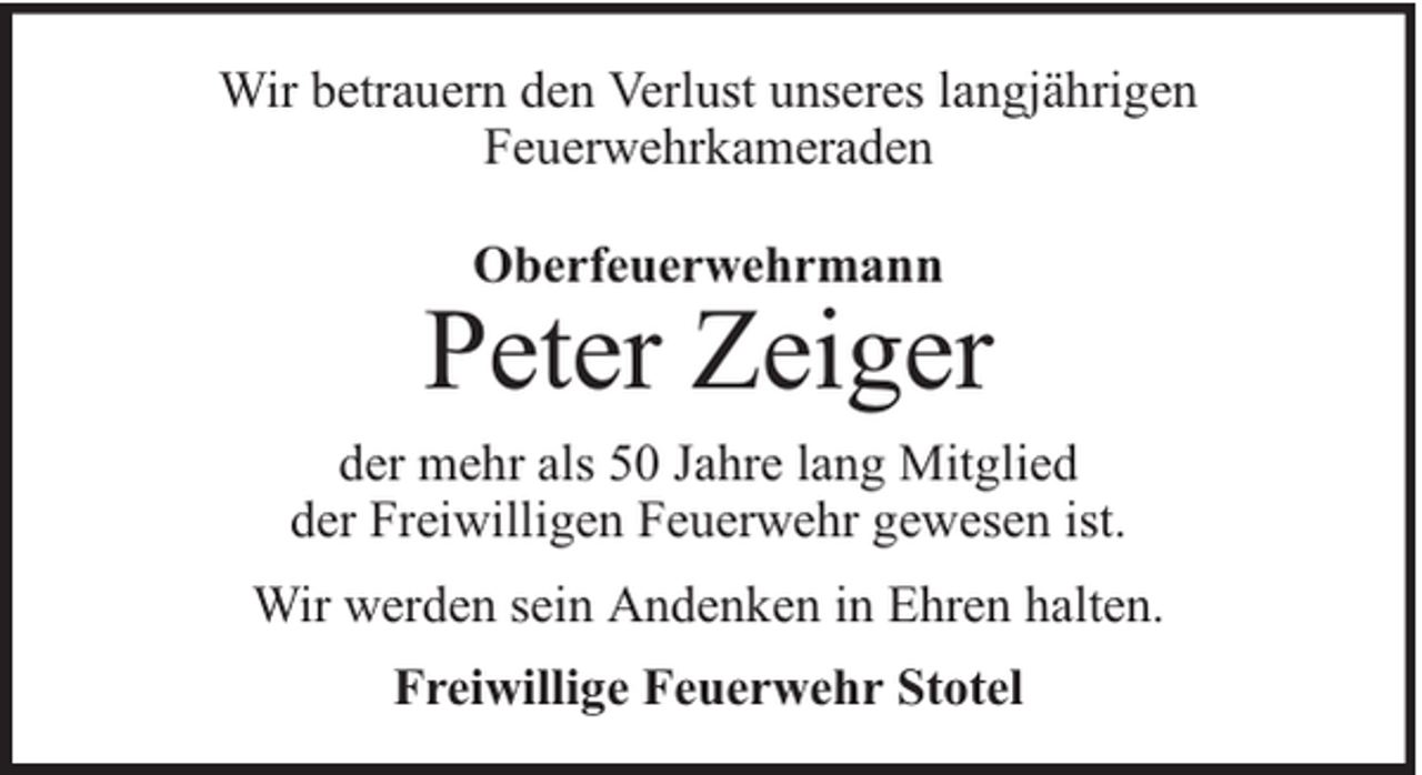 <p>Wir betrauern den Verlust unseres langjährigen<br />Feuerwehrkameraden<br />Oberfeuerwehrmann</p><p>Peter Zeiger<br />der mehr als 50 Jahre lang Mitglied<br />der Freiwilligen Feuerwehr gewesen ist.<br />Wir werden sein Andenken in Ehren halten.<br />Freiwillige Feuerwehr Stotel</p>