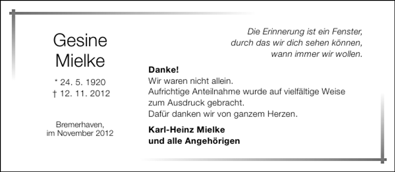 <p>Gesine<br />Mielke<br />* 24. 5. 1920<br />† 12. 11. 2012<br />Bremerhaven,<br />im November 2012</p><p>Die Erinnerung ist ein Fenster,<br />durch das wir dich sehen können,<br />wann immer wir wollen.<br />Danke!<br />Wir waren nicht allein.<br />Aufrichtige Anteilnahme wurde auf vielfältige Weise<br />zum Ausdruck gebracht.<br />Dafür danken wir von ganzem Herzen.<br />Karl-Heinz Mielke<br />und alle Angehörigen</p>