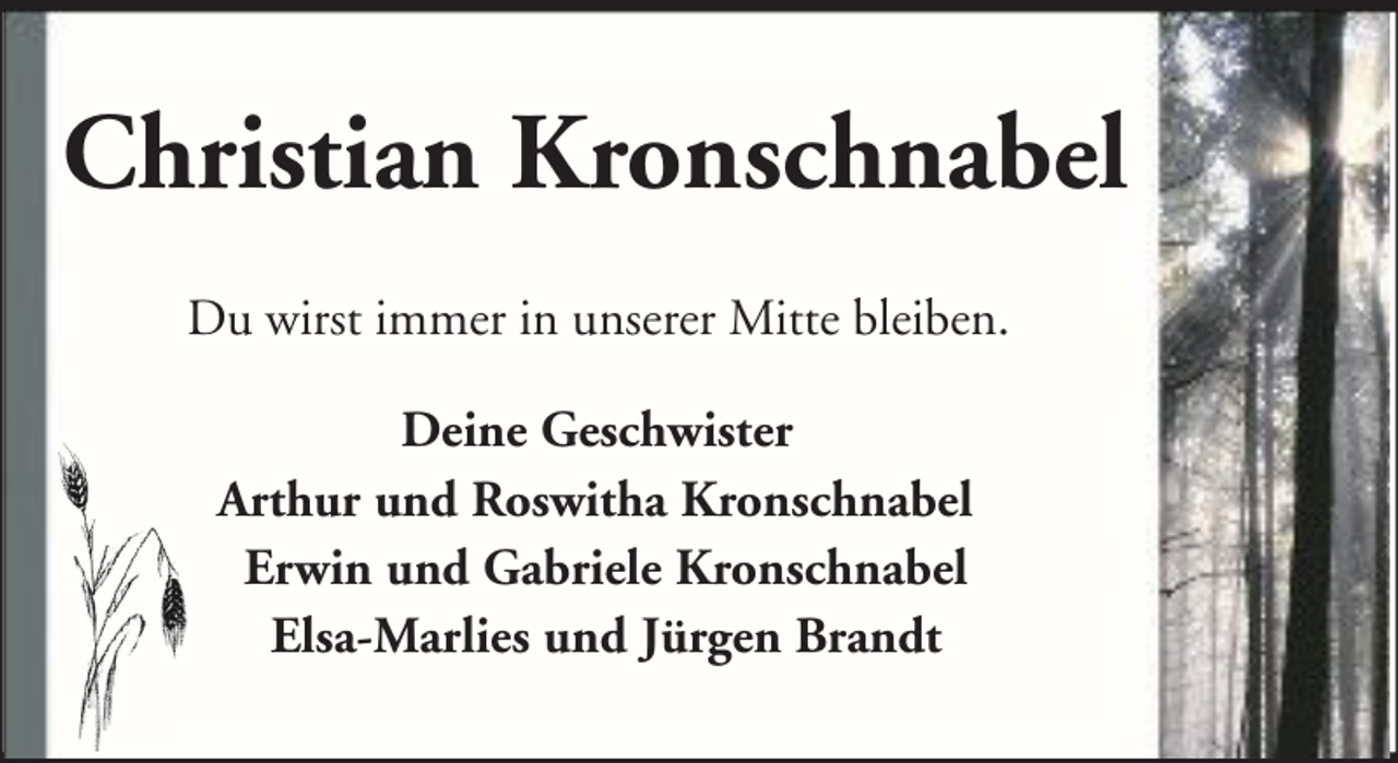 <p>Christian Kronschnabel<br />Du wirst immer in unserer Mitte bleiben.<br />Deine Geschwister<br />Arthur und Roswitha Kronschnabel<br />Erwin und Gabriele Kronschnabel<br />Elsa-Marlies und Jürgen Brandt</p>