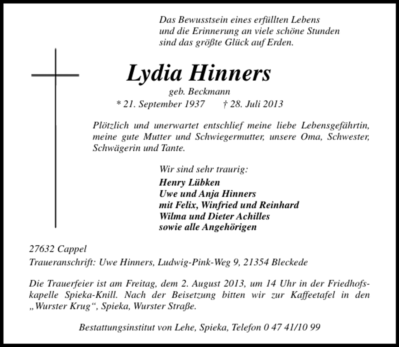<p>Das Bewusstsein eines erfüllten Lebens<br />und die Erinnerung an viele schöne Stunden<br />sind das größte Glück auf Erden.</p><p>Lydia Hinners</p><p>geb. Beckmann<br />* 21. September 1937<br />† 28. Juli 2013<br />Plötzlich und unerwartet entschlief meine liebe Lebensgefährtin,<br />meine gute Mutter und Schwiegermutter, unsere Oma, Schwester,<br />Schwägerin und Tante.<br />Wir sind sehr traurig:<br />Henry Lübken<br />Uwe und Anja Hinners<br />mit Felix, Winfried und Reinhard<br />Wilma und Dieter Achilles<br />sowie alle Angehörigen<br />27632 Cappel<br />Traueranschrift: Uwe Hinners, Ludwig-Pink-Weg 9, 21354 Bleckede<br />Die Trauerfeier ist am Freitag, dem 2. August 2013, um 14 Uhr in der Friedhofskapelle Spieka-Knill. Nach der Beisetzung bitten wir zur Kaffeetafel in den<br />„Wurster Krug“, Spieka, Wurster Straße.<br />Bestattungsinstitut von Lehe, Spieka, Telefon 0 47 41/10 99</p>