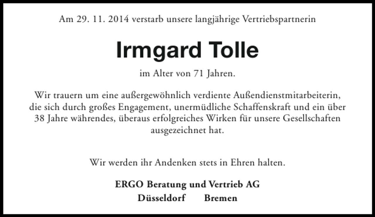 <p>Am 29. 11. 2014 verstarb unsere langjährige Vertriebspartnerin</p><p>Irmgard Tolle<br />im Alter von 71 Jahren.<br />Wir trauern um eine außergewöhnlich verdiente Außendienstmitarbeiterin,<br />die sich durch großes Engagement, unermüdliche Schaffenskraft und ein über<br />38 Jahre währendes, überaus erfolgreiches Wirken für unsere Gesellschaften<br />ausgezeichnet hat.<br />Wir werden ihr Andenken stets in Ehren halten.<br />ERGO Beratung und Vertrieb AG<br />Düsseldorf<br />Bremen</p>