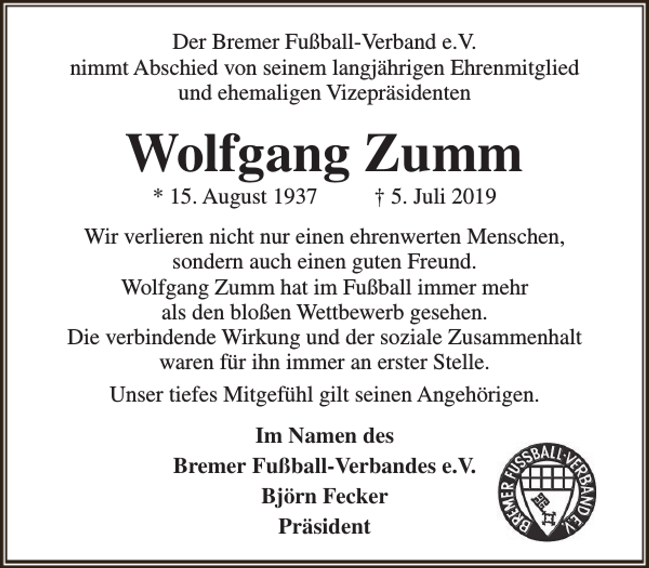 <p>Der Bremer Fußball-Verband e.V.<br />nimmt Abschied von seinem langjährigen Ehrenmitglied<br />und ehemaligen Vizepräsidenten</p><p>Wolfgang Zumm<br />* 15. August 1937</p><p>† 5. Juli 2019</p><p>Wir verlieren nicht nur einen ehrenwerten Menschen,<br />sondern auch einen guten Freund.<br />Wolfgang Zumm hat im Fußball immer mehr<br />als den bloßen Wettbewerb gesehen.<br />Die verbindende Wirkung und der soziale Zusammenhalt<br />waren für ihn immer an erster Stelle.<br />Unser tiefes Mitgefühl gilt seinen Angehörigen.<br />Im Namen des<br />Bremer Fußball-Verbandes e.V.<br />Björn Fecker<br />Präsident</p>