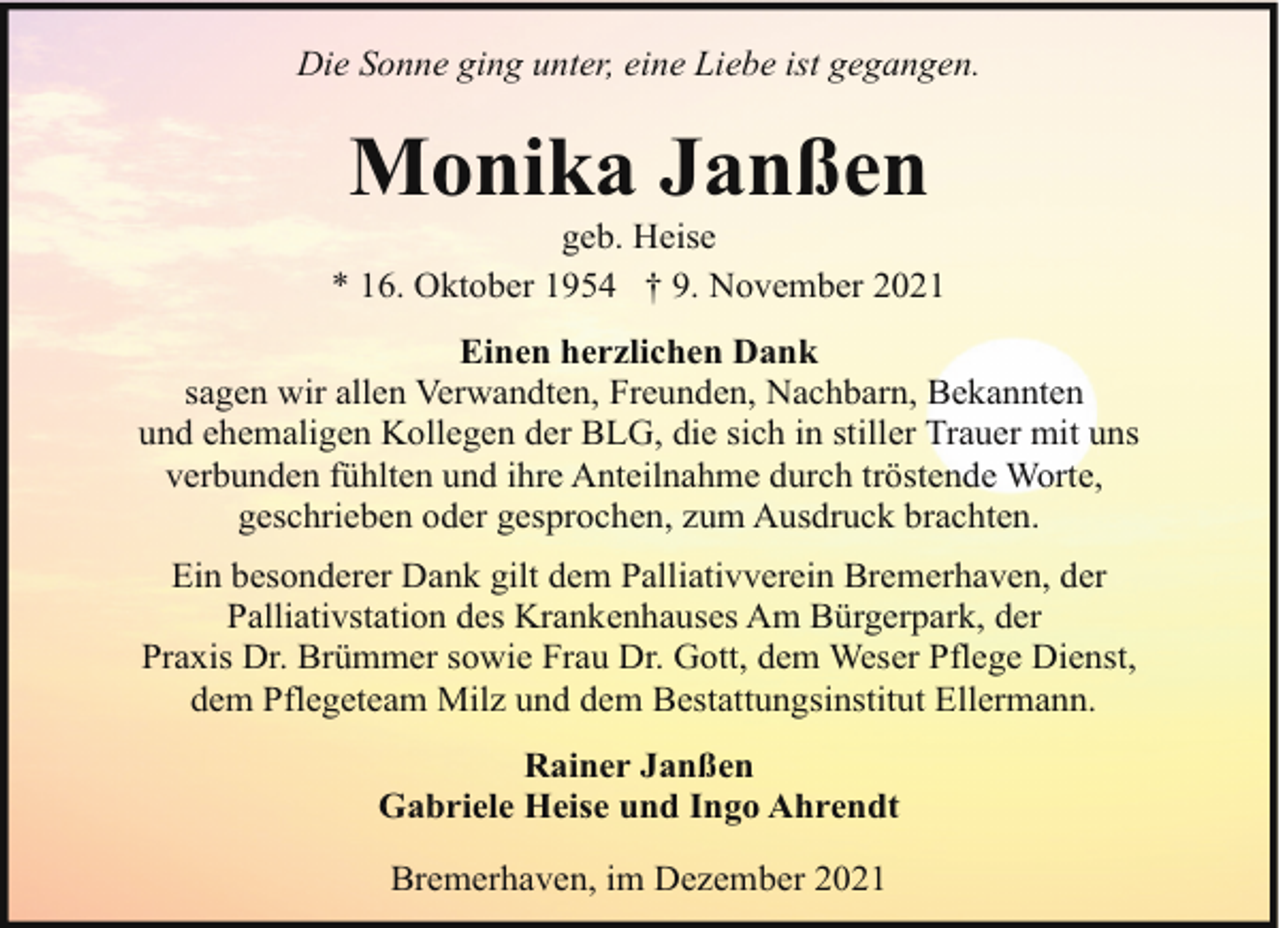 <p>Die Sonne ging unter, eine Liebe ist gegangen.</p><p>Monika Janßen</p><p>geb. Heise<br />* 16. Oktober 1954 † 9. November 2021<br />Einen herzlichen Dank<br />sagen wir allen Verwandten, Freunden, Nachbarn, Bekannten<br />und ehemaligen Kollegen der BLG, die sich in stiller Trauer mit uns<br />verbunden fühlten und ihre Anteilnahme durch tröstende Worte,<br />geschrieben oder gesprochen, zum Ausdruck brachten.<br />Ein besonderer Dank gilt dem Palliativverein Bremerhaven, der<br />Palliativstation des Krankenhauses Am Bürgerpark, der<br />Praxis Dr. Brümmer sowie Frau Dr. Gott, dem Weser Pflege Dienst,<br />dem Pflegeteam Milz und dem Bestattungsinstitut Ellermann.<br />Rainer Janßen<br />Gabriele Heise und Ingo Ahrendt<br />Bremerhaven, im Dezember 2021</p>