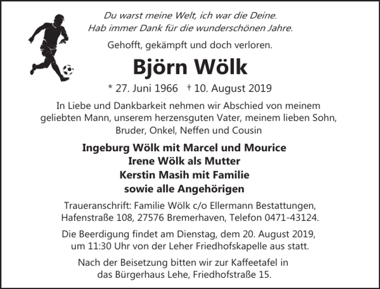 <p>Du warst meine Welt, ich war die Deine.<br />Hab immer Dank für die wunderschönen Jahre.<br />Gehofft, gekämpft und doch verloren.</p><p>Björn Wölk<br />* 27. Juni 1966 † 10. August 2019<br />In Liebe und Dankbarkeit nehmen wir Abschied von meinem<br />geliebten Mann, unserem herzensguten Vater, meinem lieben Sohn,<br />Bruder, Onkel, Neffen und Cousin</p><p>Ingeburg Wölk mit Marcel und Mourice<br />Irene Wölk als Mutter<br />Kerstin Masih mit Familie<br />sowie alle Angehörigen<br />Traueranschrift: Familie Wölk c/o Ellermann Bestattungen,<br />Hafenstraße 108, 27576 Bremerhaven, Telefon 0471-43124.<br />Die Beerdigung findet am Dienstag, dem 20. August 2019,<br />um 11:30 Uhr von der Leher Friedhofskapelle aus statt.<br />Nach der Beisetzung bitten wir zur Kaffeetafel in<br />das Bürgerhaus Lehe, Friedhofstraße 15.</p>