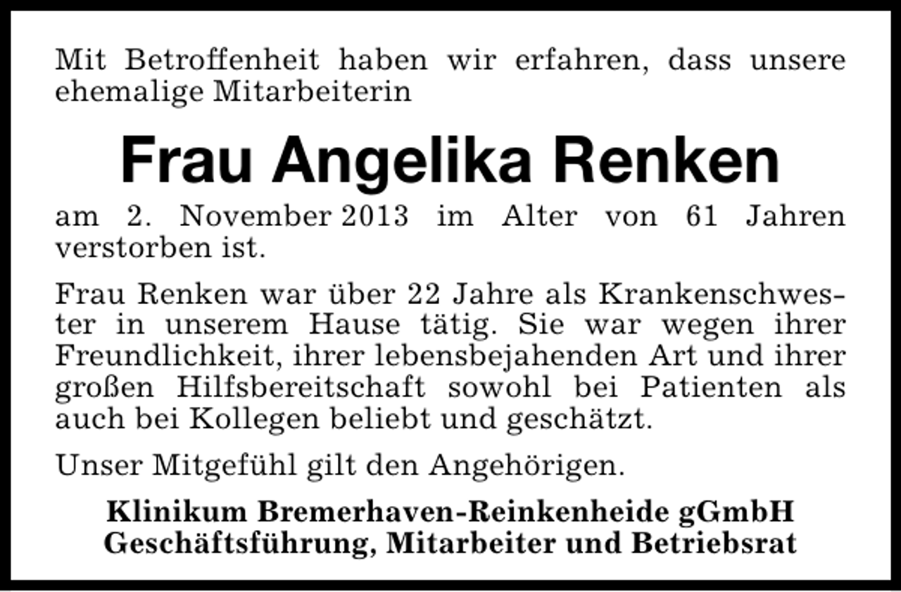 <p>Mit Betroffenheit haben wir erfahren, dass unsere<br />ehemalige Mitarbeiterin</p><p>Frau Angelika Renken</p><p>am 2. November 2013 im Alter von 61 Jahren<br />verstorben ist.<br />Frau Renken war über 22 Jahre als Krankenschwester in unserem Hause tätig. Sie war wegen ihrer<br />Freundlichkeit, ihrer lebensbejahenden Art und ihrer<br />großen Hilfsbereitschaft sowohl bei Patienten als<br />auch bei Kollegen beliebt und geschätzt.<br />Unser Mitgefühl gilt den Angehörigen.<br />Klinikum Bremerhaven-Reinkenheide gGmbH<br />Geschäftsführung, Mitarbeiter und Betriebsrat</p>