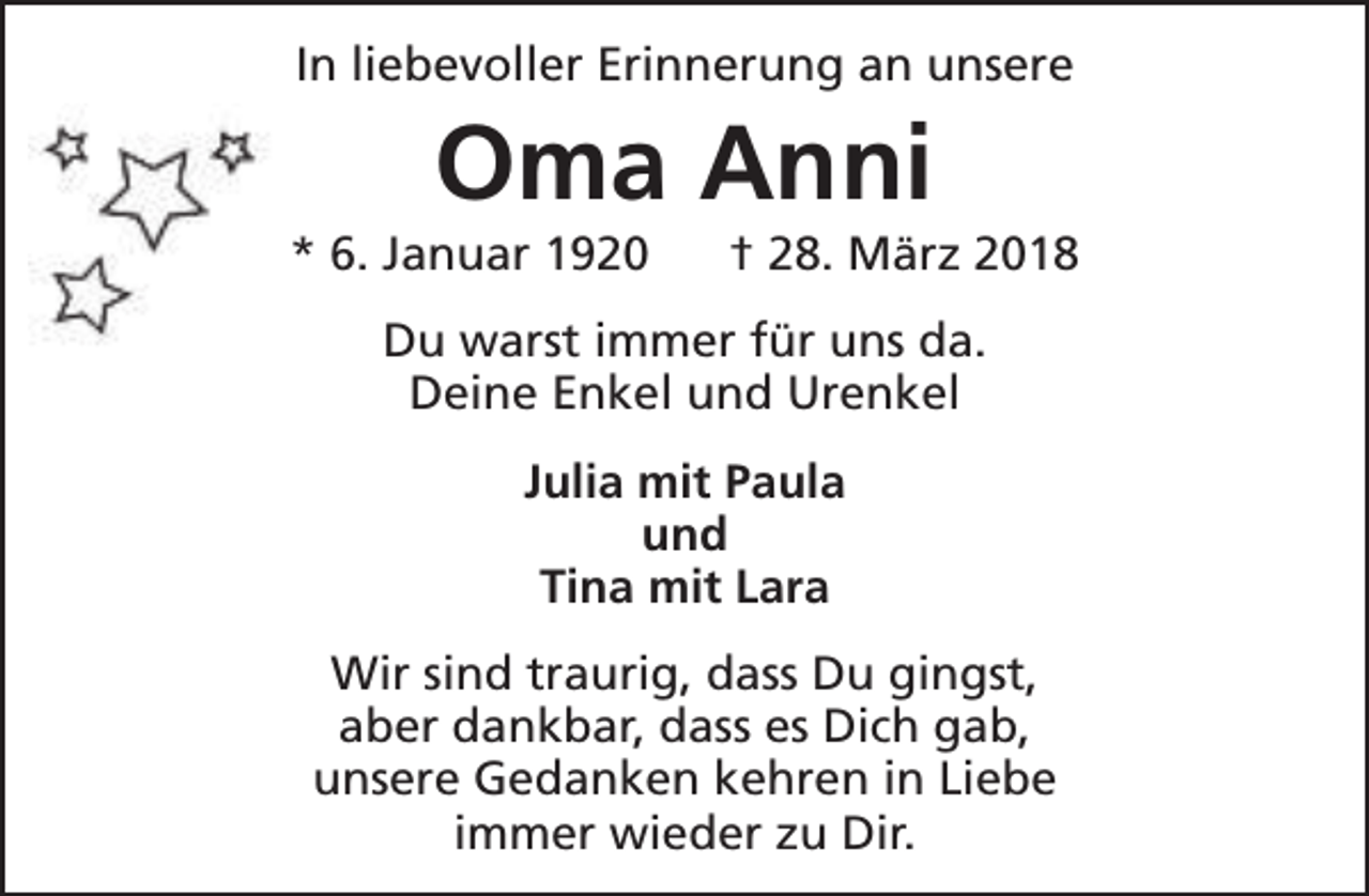 <p>In liebevoller Erinnerung an unsere</p><p>Oma Anni</p><p>* 6. Januar 1920</p><p>† 28. März 2018</p><p>Du warst immer für uns da.<br />Deine Enkel und Urenkel<br />Julia mit Paula<br />und<br />Tina mit Lara<br />Wir sind traurig, dass Du gingst,<br />aber dankbar, dass es Dich gab,<br />unsere Gedanken kehren in Liebe<br />immer wieder zu Dir.</p>