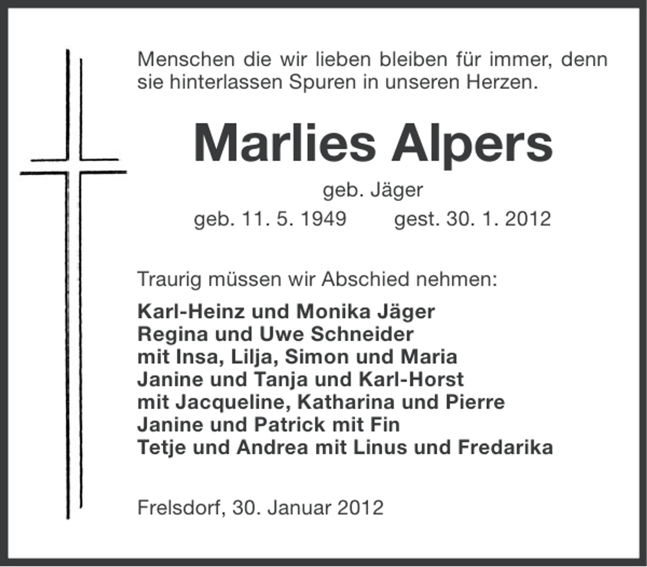 <p>Menschen die wir lieben bleiben für immer, denn<br />sie hinterlassen Spuren in unseren Herzen.</p>
<p>Marlies Alpers<br />geb. Jäger<br />geb. 11. 5. 1949<br />gest. 30. 1. 2012<br />Traurig müssen wir Abschied nehmen:<br />Karl-Heinz und Monika Jäger<br />Regina und Uwe Schneider<br />mit Insa, Lilja, Simon und Maria<br />Tanja und Karl-Horst<br />mit Jacqueline, Katharina und Pierre<br />Janine und Patrick mit Fin<br />Tetje und Andrea mit Linus und Fredarika<br />Frelsdorf, 30. Januar 2012</p>