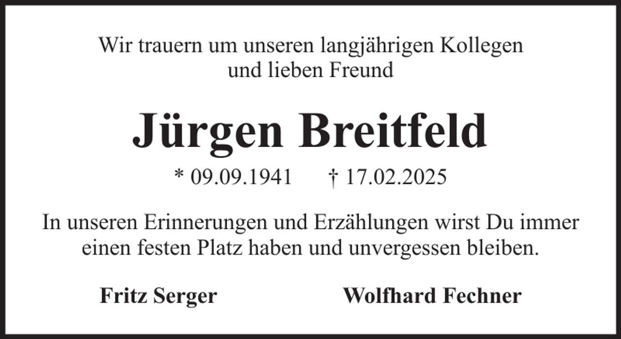 <p>Wir trauern um unseren langjährigen Kollegen<br />und lieben Freund</p><p>Jürgen Breitfeld<br />* 09.09.1941</p><p>† 17.02.2025</p><p>In unseren Erinnerungen und Erzählungen wirst Du immer<br />einen festen Platz haben und unvergessen bleiben.<br />Fritz Serger</p><p>Wolfhard Fechner</p>