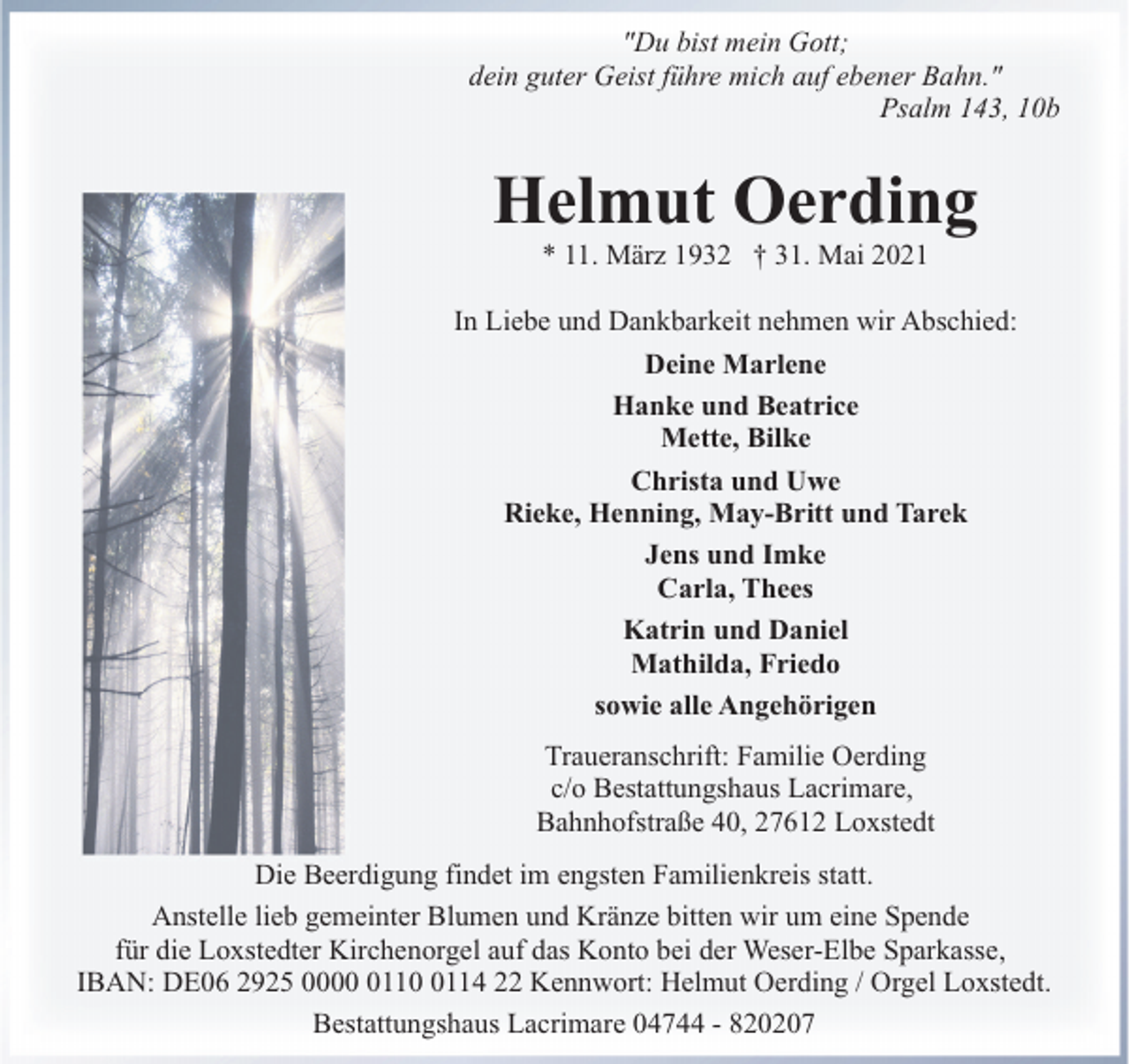 <p>"Du bist mein Gott;<br />dein guter Geist führe mich auf ebener Bahn."<br />Psalm 143, 10b</p><p>Helmut Oerding<br />* 11. März 1932 † 31. Mai 2021</p><p>In Liebe und Dankbarkeit nehmen wir Abschied:<br />Deine Marlene<br />Hanke und Beatrice<br />Mette, Bilke<br />Christa und Uwe<br />Rieke, Henning, May-Britt und Tarek<br />Jens und Imke<br />Carla, Thees<br />Katrin und Daniel<br />Mathilda, Friedo<br />sowie alle Angehörigen<br />Traueranschrift: Familie Oerding<br />c/o Bestattungshaus Lacrimare,<br />Bahnhofstraße 40, 27612 Loxstedt<br />Die Beerdigung findet im engsten Familienkreis statt.<br />Anstelle lieb gemeinter Blumen und Kränze bitten wir um eine Spende<br />für die Loxstedter Kirchenorgel auf das Konto bei der Weser-Elbe Sparkasse,<br />IBAN: DE06 2925 00011114 22 Kennwort: Helmut Oerding / Orgel Loxstedt.<br />Bestattungshaus Lacrimare 04744 - 820207</p>