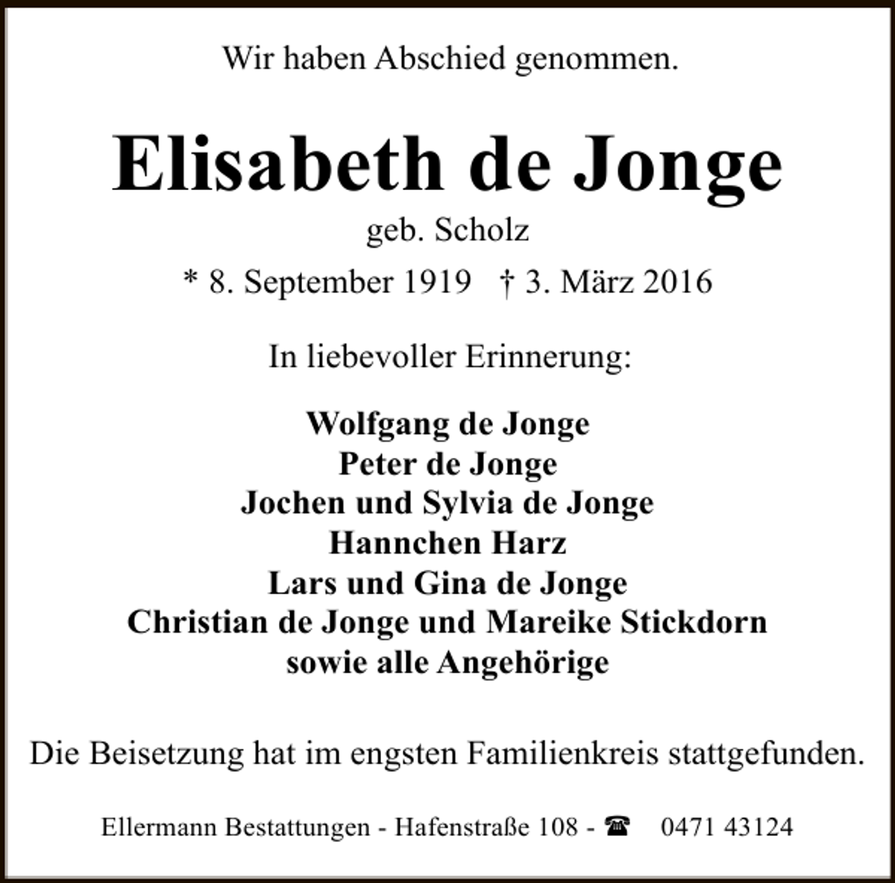 <p>Wir haben Abschied genommen.</p><p>Elisabeth de Jonge<br />geb. Scholz</p><p>* 8. September 1919 † 3. März 2016<br />In liebevoller Erinnerung:<br />Wolfgang de Jonge<br />Peter de Jonge<br />Jochen und Sylvia de Jonge<br />Hannchen Harz<br />Lars und Gina de Jonge<br />Christian de Jonge und Mareike Stickdorn<br />sowie alle Angehörige<br />Die Beisetzung hat im engsten Familienkreis stattgefunden.<br />Ellermann Bestattungen - Hafenstraße 108 - (</p><p>0471 43124</p>