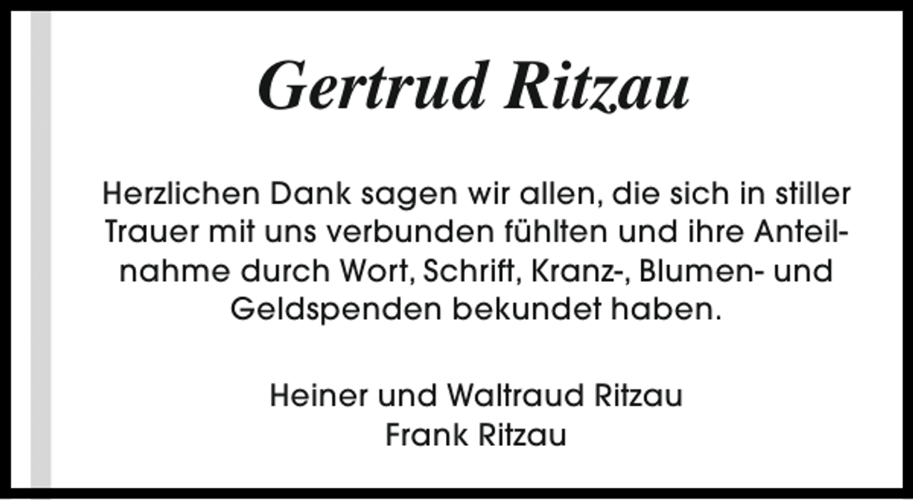 <p>Gertrud Ritzau<br />Herzlichen Dank sagen wir allen, die sich in stiller<br />Trauer mit uns verbunden fühlten und ihre Anteilnahme durch Wort, Schrift, Kranz-, Blumen- und<br />Geldspenden bekundet haben.<br />Heiner und Waltraud Ritzau<br />Frank Ritzau</p>