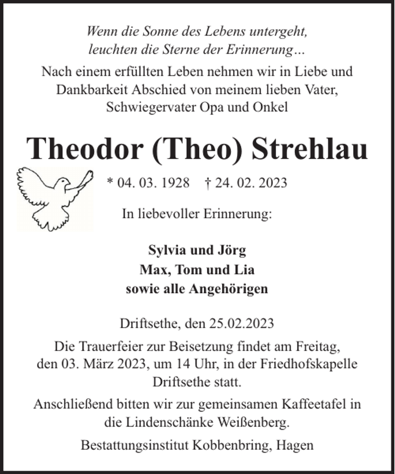 <p>Wenn die Sonne des Lebens untergeht,<br />leuchten die Sterne der Erinnerung…<br />Nach einem erfüllten Leben nehmen wir in Liebe und<br />Dankbarkeit Abschied von meinem lieben Vater,<br />Schwiegervater Opa und Onkel</p><p>Theodor (Theo) Strehlau<br />* 04. 03. 1928 † 24. 02. 2023<br />In liebevoller Erinnerung:<br />Sylvia und Jörg<br />Max, Tom und Lia<br />sowie alle Angehörigen<br />Driftsethe, den 25.02.2023<br />Die Trauerfeier zur Beisetzung findet am Freitag,<br />den 03. März 2023, um 14 Uhr, in der Friedhofskapelle<br />Driftsethe statt.<br />Anschließend bitten wir zur gemeinsamen Kaffeetafel in<br />die Lindenschänke Weißenberg.<br />Bestattungsinstitut Kobbenbring, Hagen</p>