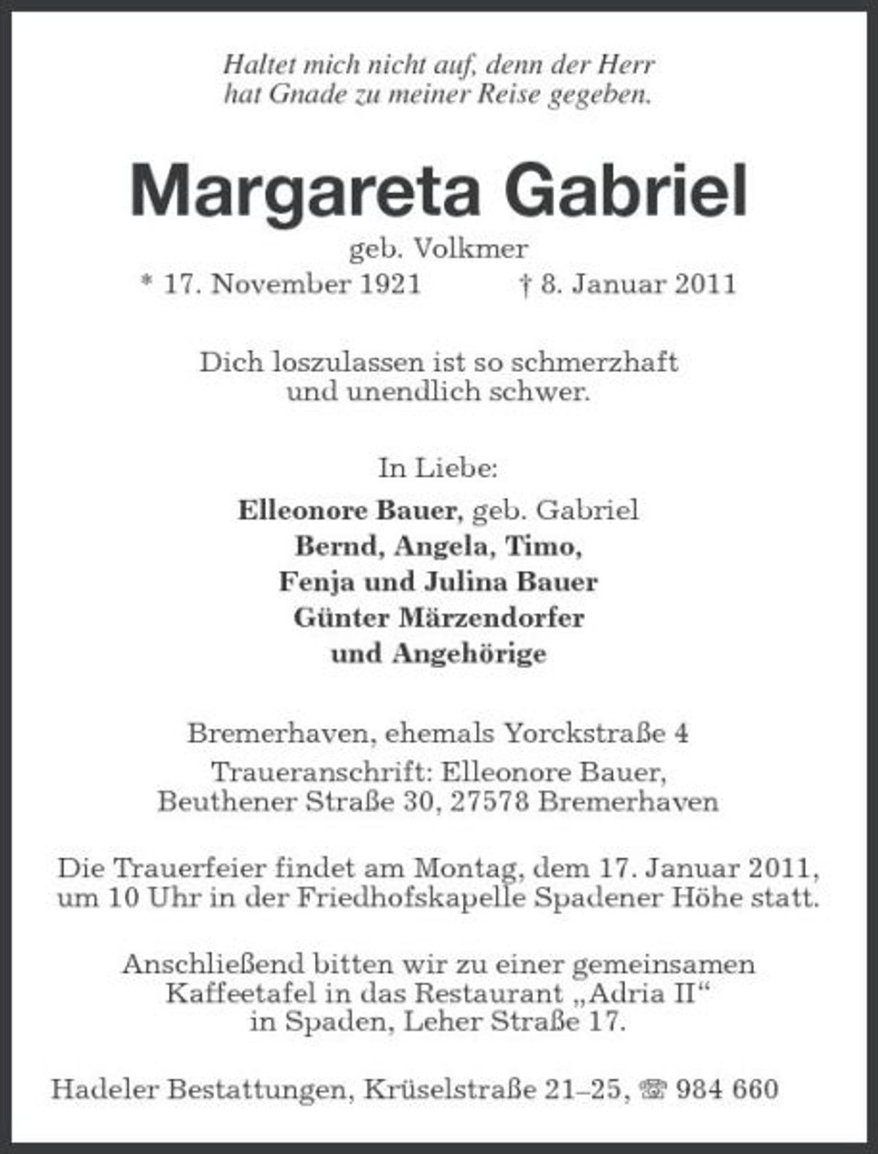 <p>Haltet mich nicht auf, denn der Herr hat Gnade zu meiner Reise gegeben.</p><p>Margareta Gabriel<br />geb. Volkmer * 17. November 1921 † 8. Januar 2011 Dich loszulassen ist so schmerzhaft und unendlich schwer. In Liebe: Elleonore Bauer, geb. Gabriel Bernd, Angela, Timo, Fenja und Julina Bauer Günter Märzendorfer und Angehörige Bremerhaven, ehemals Yorckstraße 4 Traueranschrift: Elleonore Bauer, Beuthener Straße 30, 27578 Bremerhaven Die Trauerfeier findet am Montag, dem 17. Januar 2011, um 10 Uhr in der Friedhofskapelle Spadener Höhe statt. Anschließend bitten wir zu einer gemeinsamen Kaffeetafel in das Restaurant „Adria II“ in Spaden, Leher Straße 17. Hadeler Bestattungen, Krüselstraße 21–25, 984 660</p>