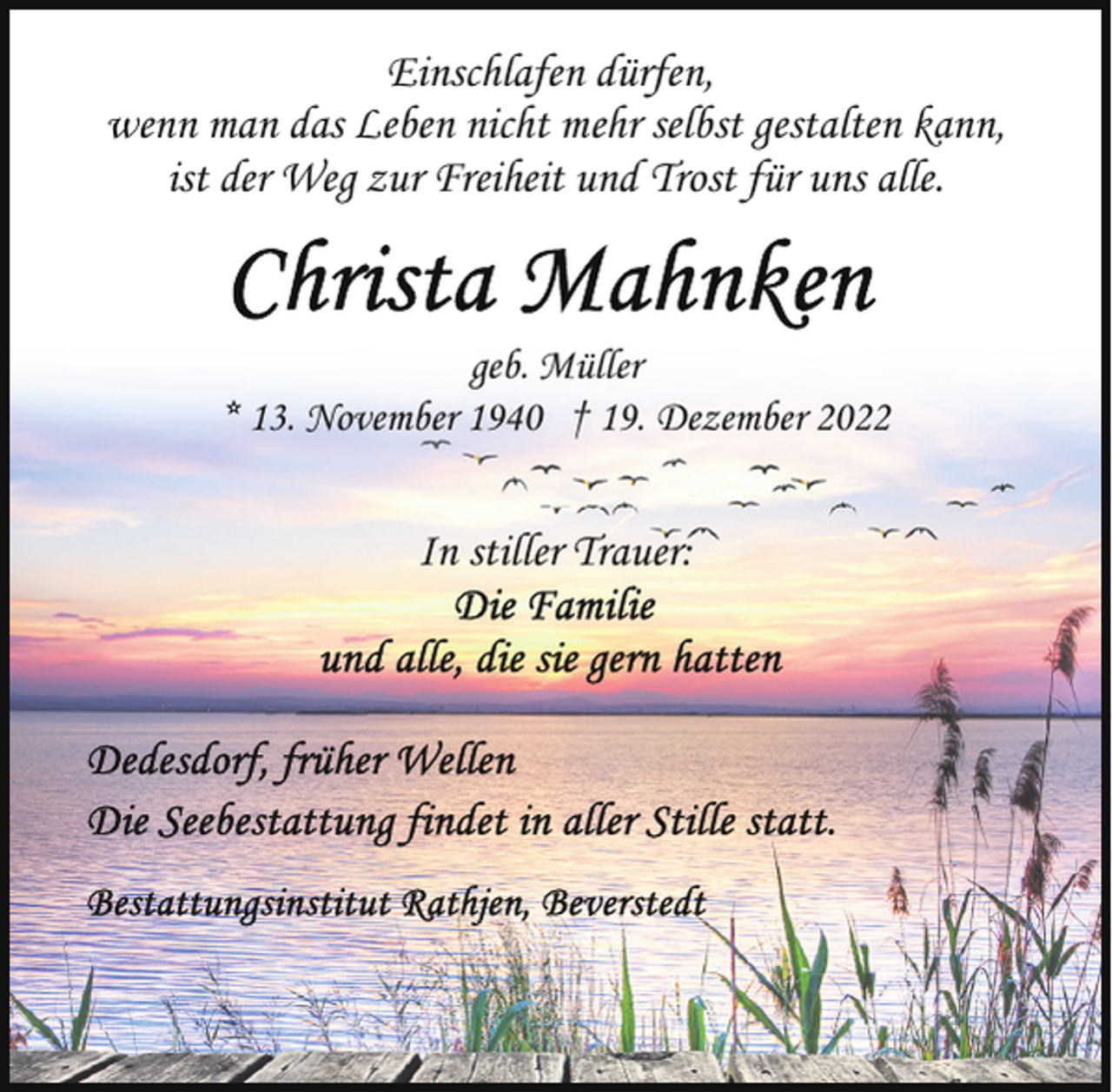 <p>Einschlafen dürfen,<br />wenn man das Leben nicht mehr selbst gestalten kann,<br />ist der Weg zur Freiheit und Trost für uns alle.</p><p>geb. Müller<br />* 13. November 1940 † 19. Dezember 2022</p><p>In stiller Trauer:</p>