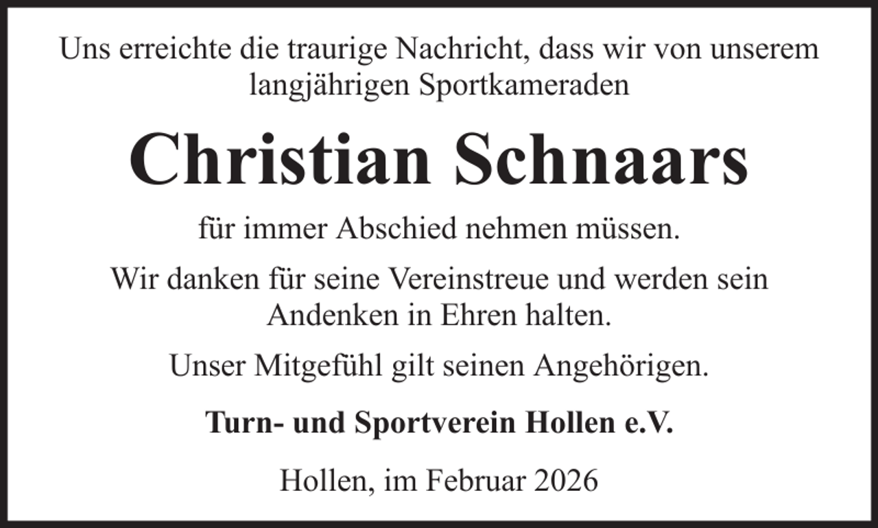 <p>Uns erreichte die traurige Nachricht, dass wir von unserem<br />langjährigen Sportkameraden</p><p>Christian Schnaars<br />für immer Abschied nehmen müssen.<br />Wir danken für seine Vereinstreue und werden sein<br />Andenken in Ehren halten.<br />Unser Mitgefühl gilt seinen Angehörigen.<br />Turn- und Sportverein Hollen e.V.<br />Hollen, im Februar 2026</p>