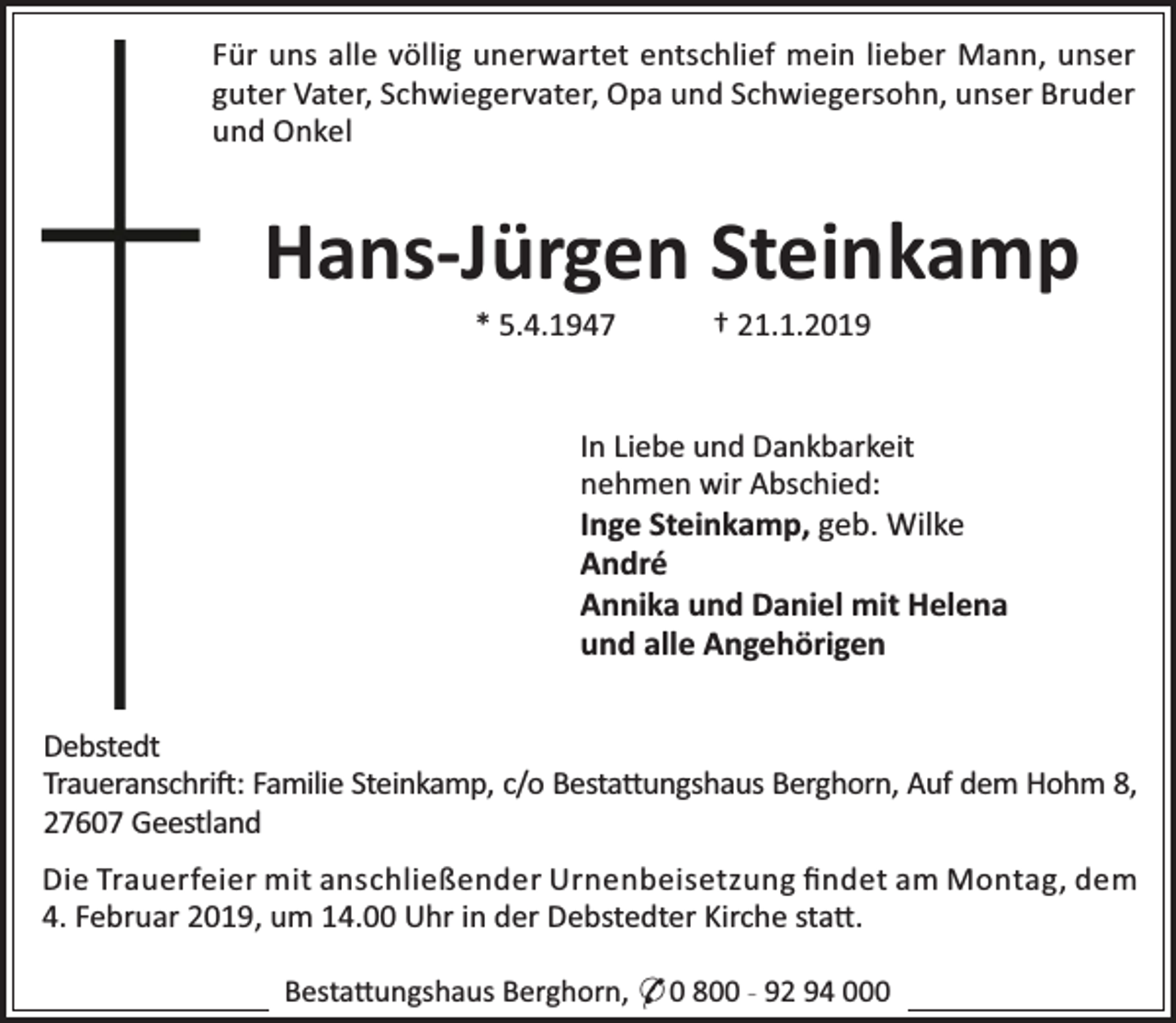 <p>Für uns alle völlig unerwartet entschlief mein lieber Mann, unser<br />guter Vater, Schwiegervater, Opa und Schwiegersohn, unser Bruder<br />und Onkel</p><p>Hans-Jürgen Steinkamp<br />* 5.4.1947</p><p>† 21.1.2019</p><p>In Liebe und Dankbarkeit<br />nehmen wir Abschied:<br />Inge Steinkamp, geb. Wilke<br />André<br />Annika und Daniel mit Helena<br />und alle Angehörigen<br />Debstedt<br />Traueranschri : Familie Steinkamp, c/o Besta ungshaus Berghorn, Auf dem Hohm 8,<br />27607 Geestland<br />Die Trauerfeier mit anschließender Urnenbeisetzung ﬁndet am Montag, dem<br />4. Februar 2019, um 14.00 Uhr in der Debstedter Kirche sta .<br />Besta ungshaus Berghorn, * 0 800 - 92 94 000</p>