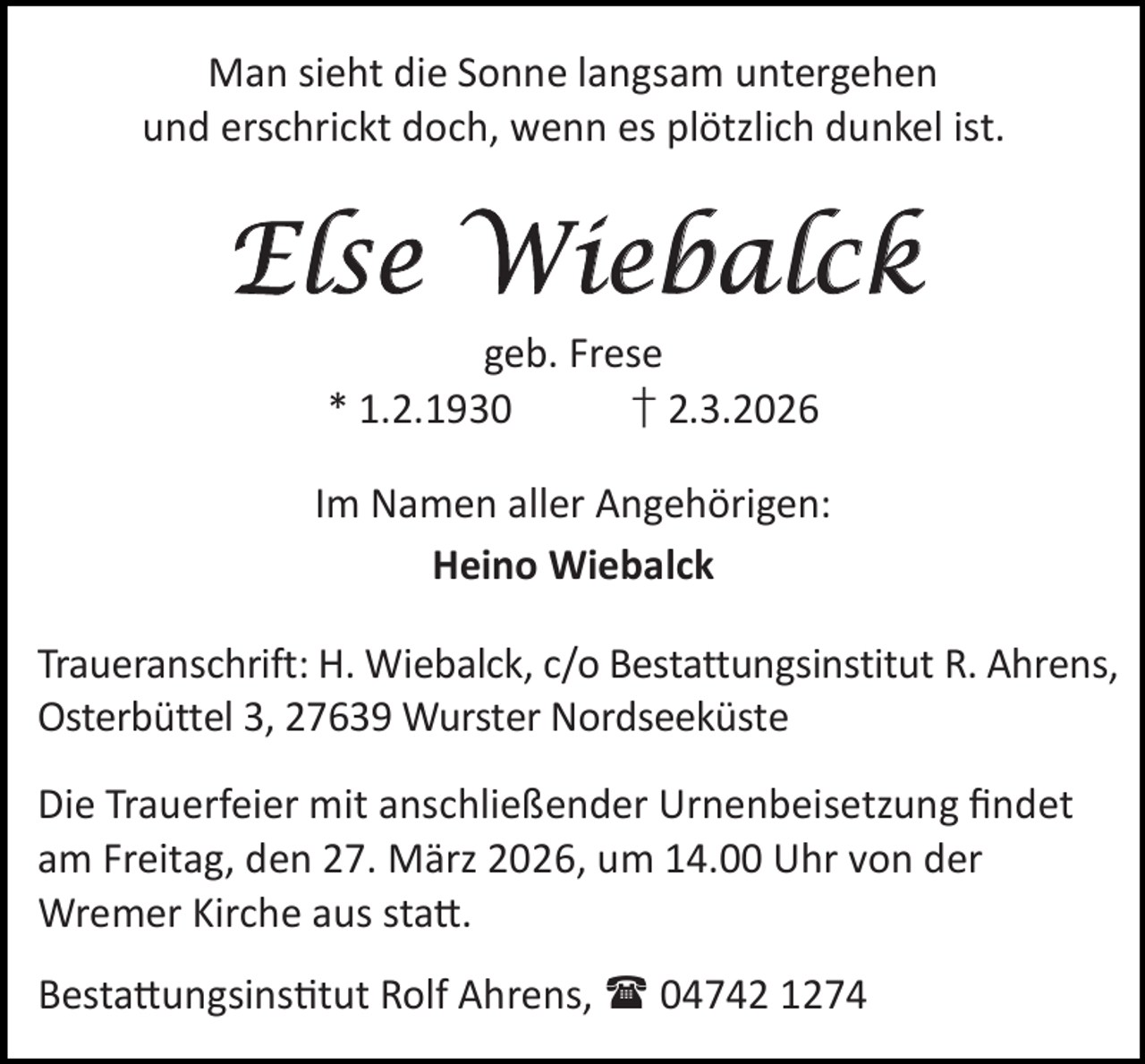 <p>Man sieht die Sonne langsam untergehen<br />und erschrickt doch, wenn es plötzlich dunkel ist.</p><p>Else Wiebalck<br />geb. Frese<br />* 1.2.1930<br />† 2.3.2026</p><p>Im Namen aller Angehörigen:<br />Heino Wiebalck<br />Traueranschrift: H. Wiebalck, c/o Bestattungsinstitut R. Ahrens,<br />Osterbüttel 3, 27639 Wurster Nordseeküste<br />Die Trauerfeier mit anschließender Urnenbeisetzung ﬁndet<br />am Freitag, den 27. März 2026, um 14.00 Uhr von der<br />Wremer Kirche aus sta .<br />Besta ungsins tut Rolf Ahrens,  04742 1274</p>