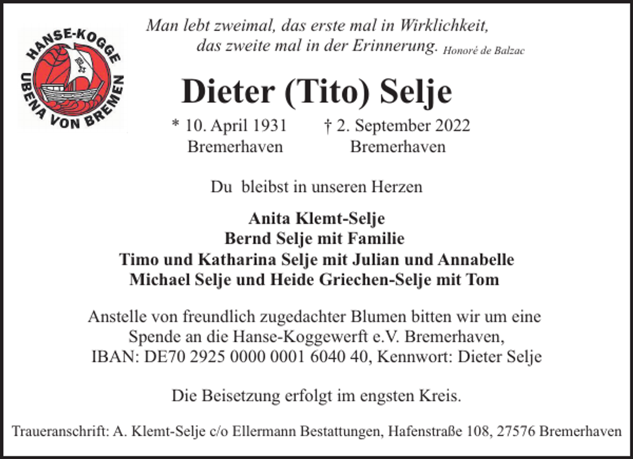 <p>Man lebt zweimal, das erste mal in Wirklichkeit,<br />das zweite mal in der Erinnerung. Honoré de Balzac</p><p>Dieter (Tito) Selje<br />* 10. April 1931<br />Bremerhaven</p><p>† 2. September 2022<br />Bremerhaven</p><p>Du bleibst in unseren Herzen<br />Anita Klemt-Selje<br />Bernd Selje mit Familie<br />Timo und Katharina Selje mit Julian und Annabelle<br />Michael Selje und Heide Griechen-Selje mit Tom<br />Anstelle von freundlich zugedachter Blumen bitten wir um eine<br />Spende an die Hanse-Koggewerft e.V. Bremerhaven,<br />IBAN: DE70 2925 01 60, Kennwort: Dieter Selje<br />Die Beisetzung erfolgt im engsten Kreis.<br />Traueranschrift: A. Klemt-Selje c/o Ellermann Bestattungen, Hafenstraße 108, 27576 Bremerhaven</p>