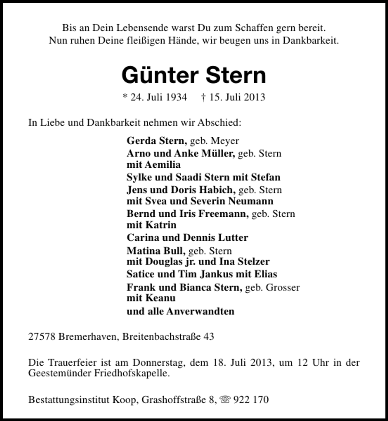 <p>Bis an Dein Lebensende warst Du zum Schaffen gern bereit.<br />Nun ruhen Deine fleißigen Hände, wir beugen uns in Dankbarkeit.</p><p>Günter Stern<br />* 24. Juli 1934</p><p>† 15. Juli 2013</p><p>In Liebe und Dankbarkeit nehmen wir Abschied:<br />Gerda Stern, geb. Meyer<br />Arno und Anke Müller, geb. Stern<br />mit Aemilia<br />Sylke und Saadi Stern mit Stefan<br />Jens und Doris Habich, geb. Stern<br />mit Svea und Severin Neumann<br />Bernd und Iris Freemann, geb. Stern<br />mit Katrin<br />Carina und Dennis Lutter<br />Matina Bull, geb. Stern<br />mit Douglas jr. und Ina Stelzer<br />Satice und Tim Jankus mit Elias<br />Frank und Bianca Stern, geb. Grosser<br />mit Keanu<br />und alle Anverwandten<br />27578 Bremerhaven, Breitenbachstraße 43<br />Die Trauerfeier ist am Donnerstag, dem 18. Juli 2013, um 12 Uhr in der<br />Geestemünder Friedhofskapelle.<br />Bestattungsinstitut Koop, Grashoffstraße 8, s 922 170</p>