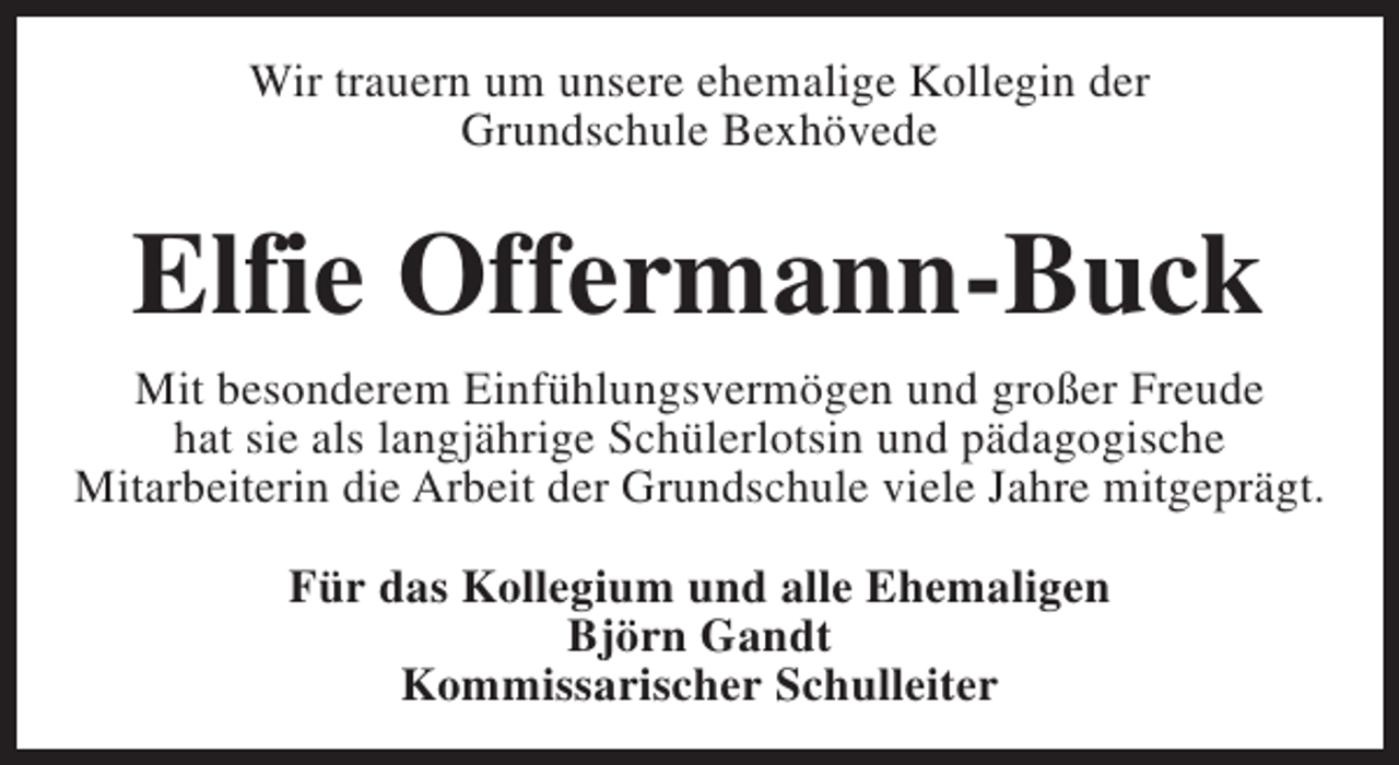 <p>Wir trauern um unsere ehemalige Kollegin der<br />Grundschule Bexhövede</p><p>Elfie Offermann-Buck<br />Mit besonderem Einfühlungsvermögen und großer Freude<br />hat sie als langjährige Schülerlotsin und pädagogische<br />Mitarbeiterin die Arbeit der Grundschule viele Jahre mitgeprägt.<br />Für das Kollegium und alle Ehemaligen<br />Björn Gandt<br />Kommissarischer Schulleiter</p>