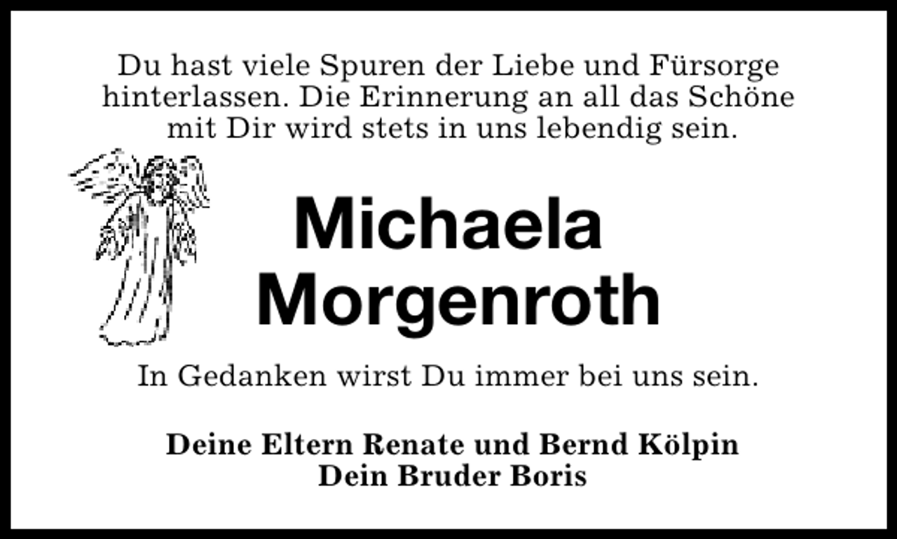 <p>Du hast viele Spuren der Liebe und Fürsorge<br />hinterlassen. Die Erinnerung an all das Schöne<br />mit Dir wird stets in uns lebendig sein.</p><p>Michaela<br />Morgenroth<br />In Gedanken wirst Du immer bei uns sein.<br />Deine Eltern Renate und Bernd Kölpin<br />Dein Bruder Boris</p>