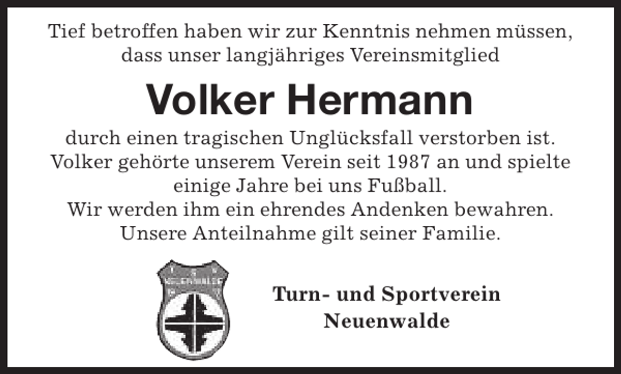 <p>Tief betroffen haben wir zur Kenntnis nehmen müssen,<br />dass unser langjähriges Vereinsmitglied</p><p>Volker Hermann</p><p>durch einen tragischen Unglücksfall verstorben ist.<br />Volker gehörte unserem Verein seit 1987 an und spielte<br />einige Jahre bei uns Fußball.<br />Wir werden ihm ein ehrendes Andenken bewahren.<br />Unsere Anteilnahme gilt seiner Familie.</p><p>Turn- und Sportverein<br />Neuenwalde</p>