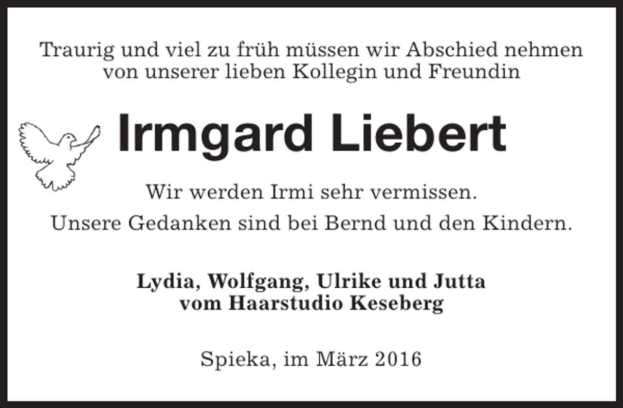 <p>Traurig und viel zu früh müssen wir Abschied nehmen<br />von unserer lieben Kollegin und Freundin</p><p>Irmgard Liebert<br />Wir werden Irmi sehr vermissen.<br />Unsere Gedanken sind bei Bernd und den Kindern.<br />Lydia, Wolfgang, Ulrike und Jutta<br />vom Haarstudio Keseberg<br />Spieka, im März 2016</p>