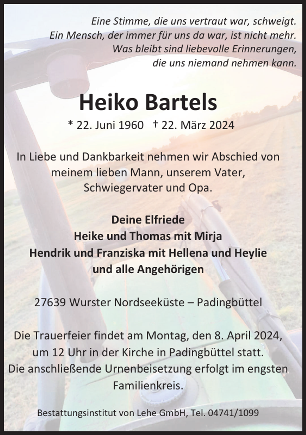 <p>Eine Stimme, die uns vertraut war, schweigt.<br />Ein Mensch, der immer für uns da war, ist nicht mehr.<br />Was bleibt sind liebevolle Erinnerungen,<br />die uns niemand nehmen kann.</p><p>Heiko Bartels<br />* 22. Juni 1960 † 22. März 2024<br />In Liebe und Dankbarkeit nehmen wir Abschied von<br />meinem lieben Mann, unserem Vater,<br />Schwiegervater und Opa.<br />Deine Elfriede<br />Heike und Thomas mit Mirja<br />Hendrik und Franziska mit Hellena und Heylie<br />und alle Angehörigen<br />27639 Wurster Nordseeküste – Padingbüttel<br />Die Trauerfeier findet am Montag, den 8. April 2024,<br />um 12 Uhr in der Kirche in Padingbüttel statt.<br />Die anschließende Urnenbeisetzung erfolgt im engsten<br />Familienkreis.<br />Bestattungsinstitut von Lehe GmbH, Tel. 04741/1099</p>