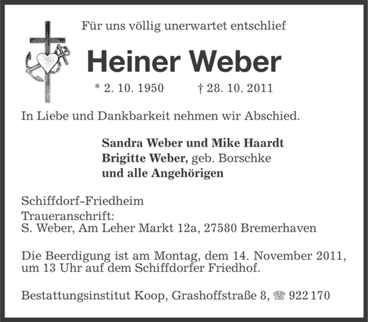 <p>Für uns völlig unerwartet entschlief</p><p>Heiner Weber<br />* 2. 10. 1950</p><p>† 28. 10. 2011</p><p>In Liebe und Dankbarkeit nehmen wir Abschied.<br />Sandra Weber und Mike Haardt<br />Brigitte Weber, geb. Borschke<br />und alle Angehörigen<br />Schiffdorf-Friedheim<br />Traueranschrift:<br />S. Weber, Am Leher Markt 12a, 27580 Bremerhaven<br />Die Beerdigung ist am Montag, dem 14. November 2011,<br />um 13 Uhr auf dem Schiffdorfer Friedhof.<br />Bestattungsinstitut Koop, Grashoffstraße 8, 922 170</p>