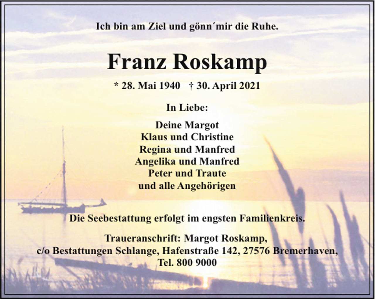 <p>Ich bin am Ziel und gönn´mir die Ruhe.</p><p>Franz Roskamp<br />* 28. Mai 1940 † 30. April 2021<br />In Liebe:<br />Deine Margot<br />Klaus und Christine<br />Regina und Manfred<br />Angelika und Manfred<br />Peter und Traute<br />und alle Angehörigen<br />Die Seebestattung erfolgt im engsten Familienkreis.<br />Traueranschrift: Margot Roskamp,<br />c/o Bestattungen Schlange, Hafenstraße 142, 27576 Bremerhaven,<br />Tel. 800 9000</p>