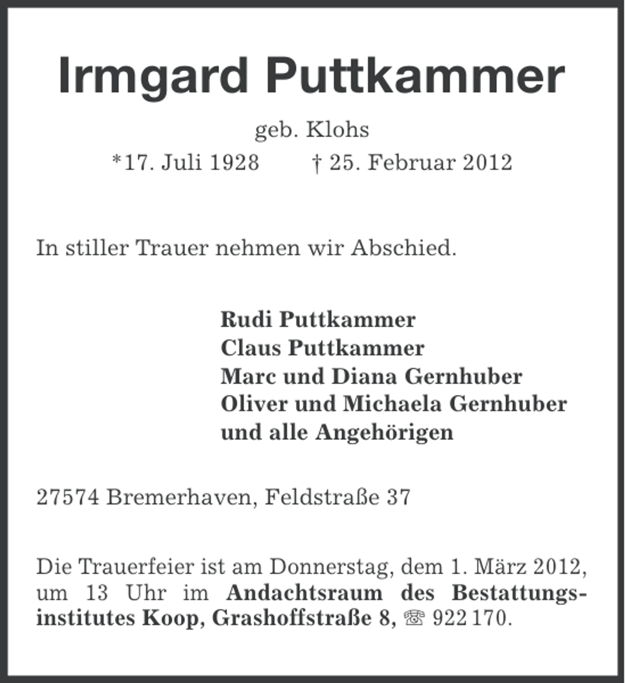 <p>Irmgard Puttkammer<br />geb. Klohs<br />*17. Juli 1928<br />† 25. Februar 2012</p><p>In stiller Trauer nehmen wir Abschied.<br />Rudi Puttkammer<br />Claus Puttkammer<br />Marc und Diana Gernhuber<br />Oliver und Michaela Gernhuber<br />und alle Angehörigen<br />27574 Bremerhaven, Feldstraße 37<br />Die Trauerfeier ist am Donnerstag, dem 1. März 2012,<br />um 13 Uhr im Andachtsraum des Bestattungsinstitutes Koop, Grashoffstraße 8, 922 170.</p>
