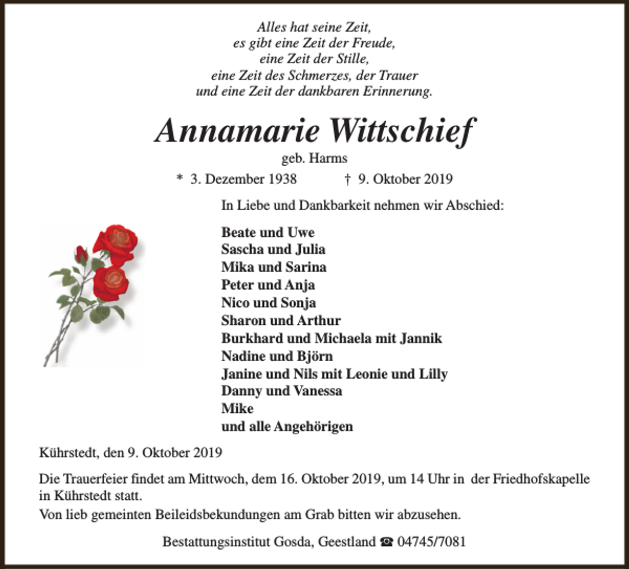 <p>Alles hat seine Zeit,<br />es gibt eine Zeit der Freude,<br />eine Zeit der Stille,<br />eine Zeit des Schmerzes, der Trauer<br />und eine Zeit der dankbaren Erinnerung.</p><p>Annamarie Wittschief<br />geb. Harms<br />* 3. Dezember 1938<br />† 9. Oktober 2019</p><p>In Liebe und Dankbarkeit nehmen wir Abschied:<br />Beate und Uwe<br />Sascha und Julia<br />Mika und Sarina<br />Peter und Anja<br />Nico und Sonja<br />Sharon und Arthur<br />Burkhard und Michaela mit Jannik<br />Nadine und Björn<br />Janine und Nils mit Leonie und Lilly<br />Danny und Vanessa<br />Mike<br />und alle Angehörigen<br />Kührstedt, den 9. Oktober 2019<br />Die Trauerfeier findet am Mittwoch, dem 16. Oktober 2019, um 14 Uhr in der Friedhofskapelle<br />in Kührstedt statt.<br />Von lieb gemeinten Beileidsbekundungen am Grab bitten wir abzusehen.<br />Bestattungsinstitut Gosda, Geestland S 04745/7081</p>
