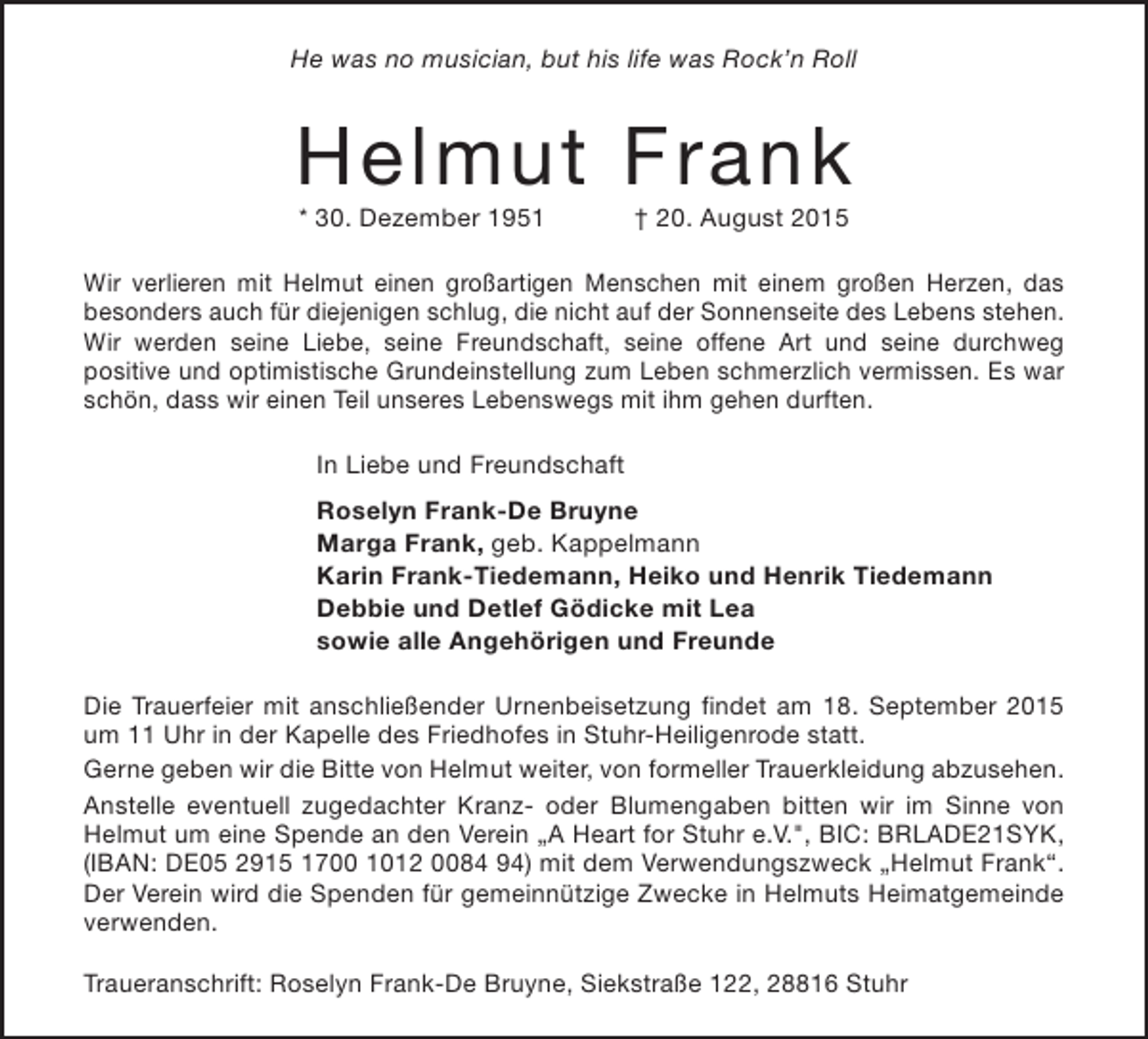 <p>He was no musician, but his life was Rock’n Roll</p><p>Helmut Frank<br />* 30. Dezember 1951</p><p>† 20. August 2015</p><p>Wir verlieren mit Helmut einen großartigen Menschen mit einem großen Herzen, das<br />besonders auch für diejenigen schlug, die nicht auf der Sonnenseite des Lebens stehen.<br />Wir werden seine Liebe, seine Freundschaft, seine offene Art und seine durchweg<br />positive und optimistische Grundeinstellung zum Leben schmerzlich vermissen. Es war<br />schön, dass wir einen Teil unseres Lebenswegs mit ihm gehen durften.<br />In Liebe und Freundschaft<br />Roselyn Frank-De Bruyne<br />Marga Frank, geb. Kappelmann<br />Karin Frank-Tiedemann, Heiko und Henrik Tiedemann<br />Debbie und Detlef Gödicke mit Lea<br />sowie alle Angehörigen und Freunde<br />Die Trauerfeier mit anschließender Urnenbeisetzung findet am 18. September 2015<br />um 11 Uhr in der Kapelle des Friedhofes in Stuhr-Heiligenrode statt.<br />Gerne geben wir die Bitte von Helmut weiter, von formeller Trauerkleidung abzusehen.<br />Anstelle eventuell zugedachter Kranz- oder Blumengaben bitten wir im Sinne von<br />Helmut um eine Spende an den Verein „A Heart for Stuhr e.V.", BIC: BRLADE21SYK,<br />(IBAN: DE05 2915 1700 1012 0084 94) mit dem Verwendungszweck „Helmut Frank“.<br />Der Verein wird die Spenden für gemeinnützige Zwecke in Helmuts Heimatgemeinde<br />verwenden.<br />Traueranschrift: Roselyn Frank-De Bruyne, Siekstraße 122, 28816 Stuhr</p>