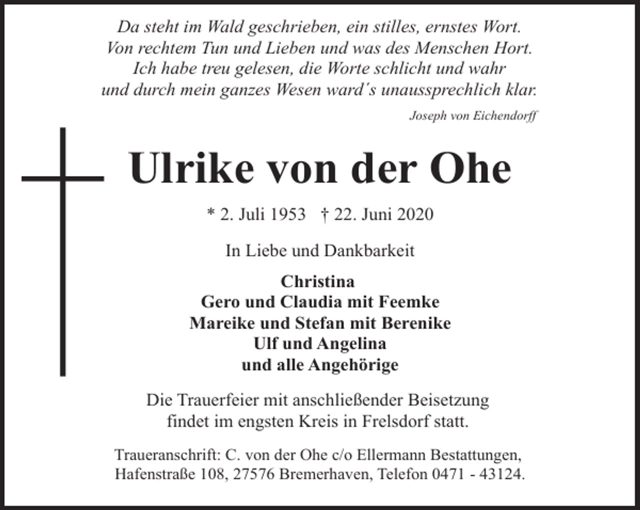 <p>Da steht im Wald geschrieben, ein stilles, ernstes Wort.<br />Von rechtem Tun und Lieben und was des Menschen Hort.<br />Ich habe treu gelesen, die Worte schlicht und wahr<br />und durch mein ganzes Wesen ward´s unaussprechlich klar.<br />Joseph von Eichendorff</p>
<p>Ulrike von der Ohe<br />* 2. Juli 1953 † 22. Juni 2020<br />In Liebe und Dankbarkeit<br />Christina<br />Gero und Claudia mit Feemke<br />Mareike und Stefan mit Berenike<br />Ulf und Angelina<br />und alle Angehörige<br />Die Trauerfeier mit anschließender Beisetzung<br />findet im engsten Kreis in Frelsdorf statt.<br />Traueranschrift: C. von der Ohe c/o Ellermann Bestattungen,<br />Hafenstraße 108, 27576 Bremerhaven, Telefon 0471 - 43124.</p>
