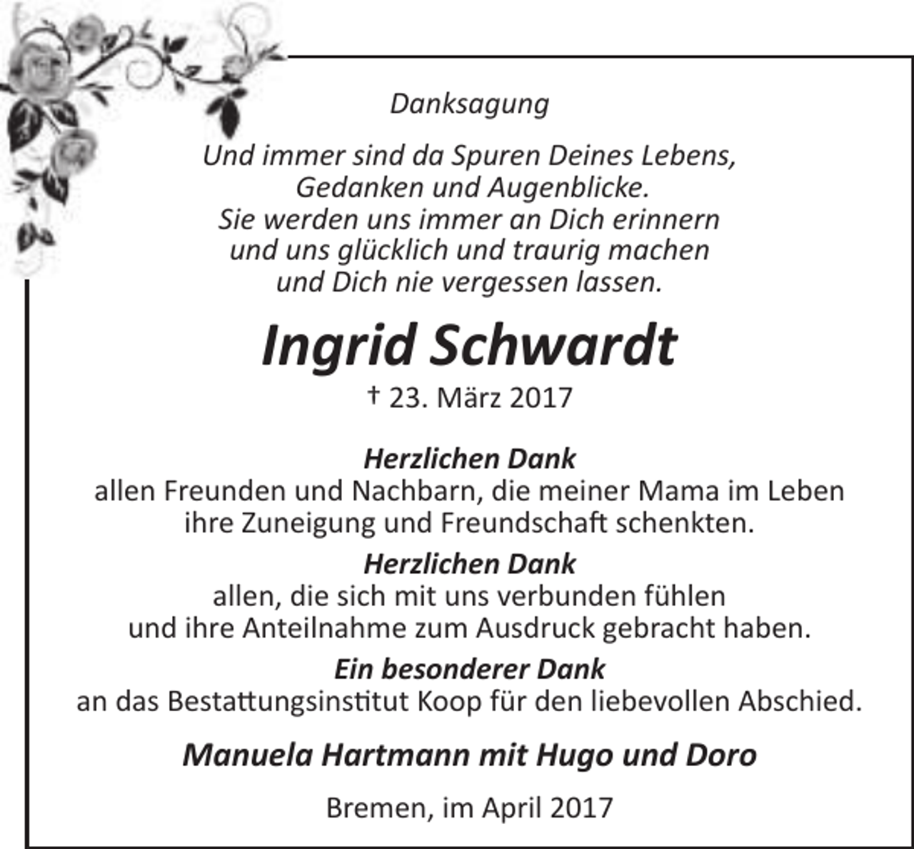 <p>Danksagung<br />Und immer sind da Spuren Deines Lebens,<br />Gedanken und Augenblicke.<br />Sie werden uns immer an Dich erinnern<br />und uns glücklich und traurig machen<br />und Dich nie vergessen lassen.</p><p>Ingrid Schwardt<br />† 23. März 2017</p><p>Herzlichen Dank<br />allen Freunden und Nachbarn, die meiner Mama im Leben<br />ihre Zuneigung und Freundschaft schenkten.<br />Herzlichen Dank<br />allen, die sich mit uns verbunden fühlen<br />und ihre Anteilnahme zum Ausdruck gebracht haben.<br />Ein besonderer Dank<br />an das Bestattungsinstitut Koop für den liebevollen Abschied.</p><p>Manuela Hartmann mit Hugo und Doro<br />Bremen, im April 2017</p>