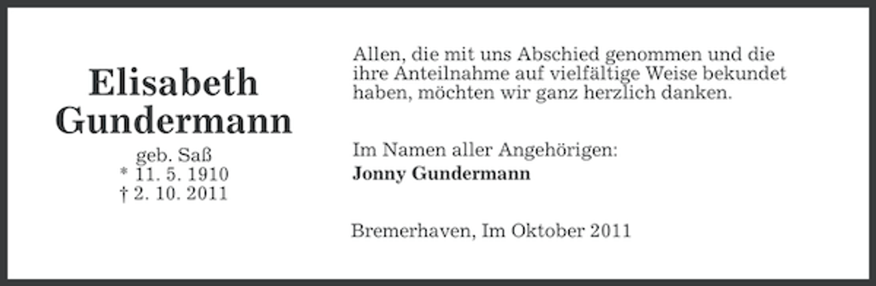 <p>Elisabeth<br />Gundermann<br />geb. Saß<br />* 11. 5. 1910<br />† 2. 10. 2011</p><p>Allen, die mit uns Abschied genommen und die<br />ihre Anteilnahme auf vielfältige Weise bekundet<br />haben, möchten wir ganz herzlich danken.<br />Im Namen aller Angehörigen:<br />Jonny Gundermann<br />Bremerhaven, Im Oktober 2011</p>