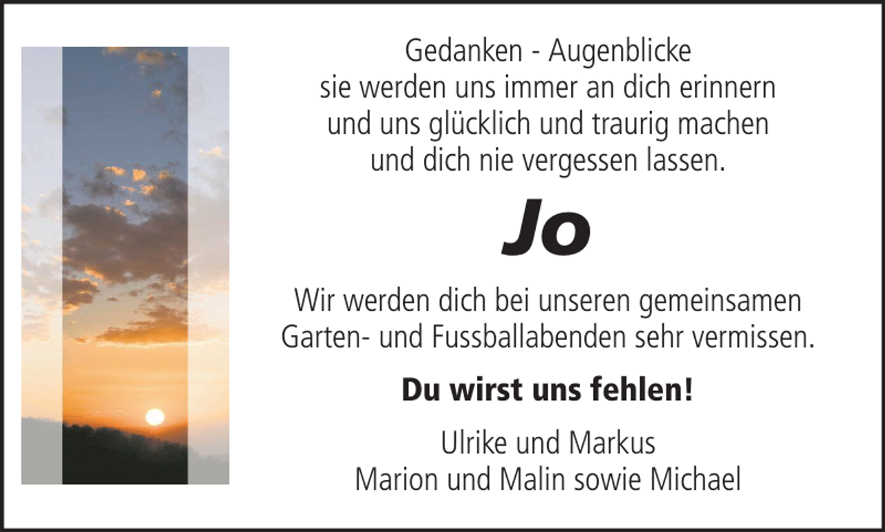 <p>Gedanken - Augenblicke<br />sie werden uns immer an dich erinnern<br />und uns glücklich und traurig machen<br />und dich nie vergessen lassen.</p><p>Jo<br />Wir werden dich bei unseren gemeinsamen<br />Garten- und Fussballabenden sehr vermissen.<br />Du wirst uns fehlen!<br />Ulrike und Markus<br />Marion und Malin sowie Michael</p>
