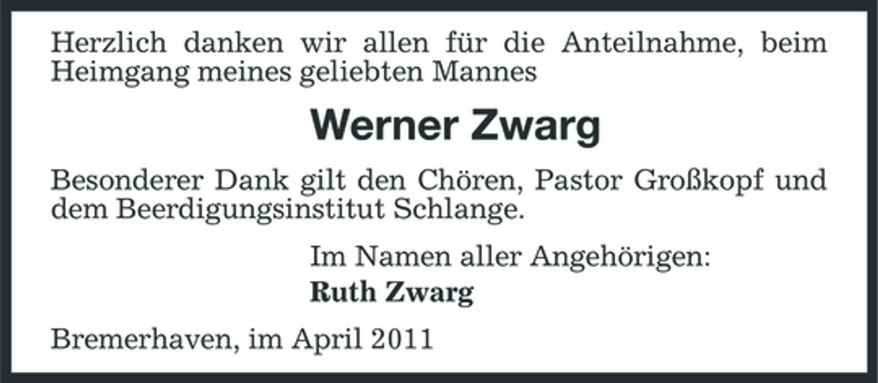 <p>Herzlich danken wir allen für die Anteilnahme, beim Heimgang meines geliebten Mannes</p>
<p>Werner Zwarg<br />Besonderer Dank gilt den Chören, Pastor Großkopf und dem Beerdigungsinstitut Schlange. Im Namen aller Angehörigen: Ruth Zwarg Bremerhaven, im April 2011</p>