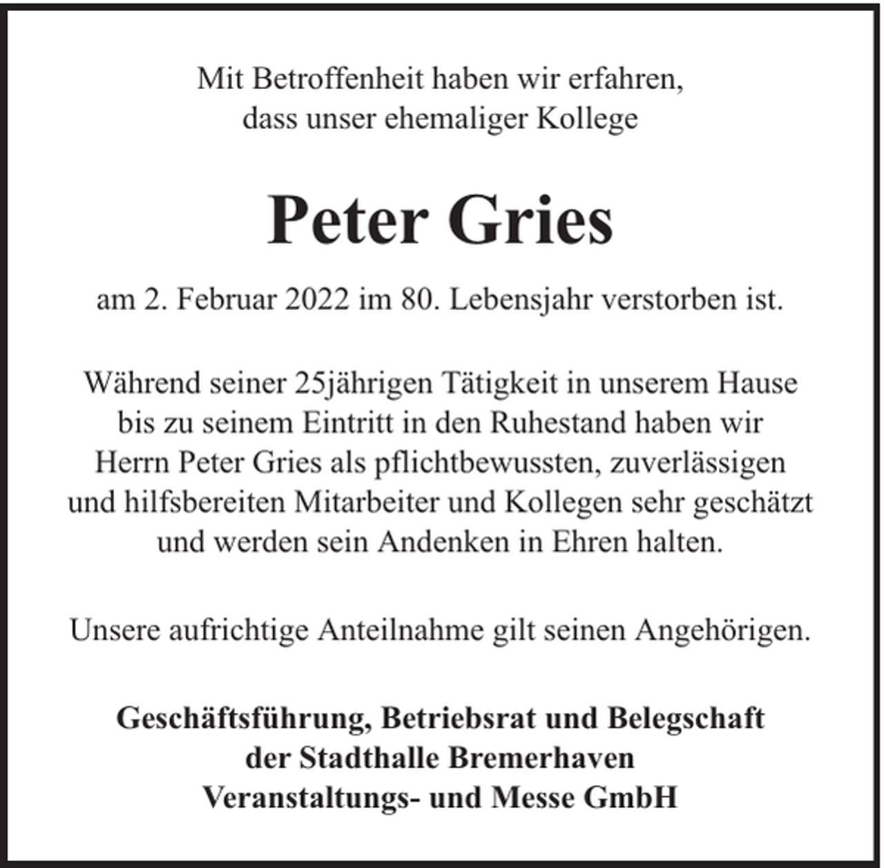<p>Mit Betroffenheit haben wir erfahren,<br />dass unser ehemaliger Kollege</p><p>Peter Gries<br />am 2. Februar 2022 im 80. Lebensjahr verstorben ist.<br />Während seiner 25jährigen Tätigkeit in unserem Hause<br />bis zu seinem Eintritt in den Ruhestand haben wir<br />Herrn Peter Gries als pflichtbewussten, zuverlässigen<br />und hilfsbereiten Mitarbeiter und Kollegen sehr geschätzt<br />und werden sein Andenken in Ehren halten.<br />Unsere aufrichtige Anteilnahme gilt seinen Angehörigen.<br />Geschäftsführung, Betriebsrat und Belegschaft<br />der Stadthalle Bremerhaven<br />Veranstaltungs- und Messe GmbH</p>