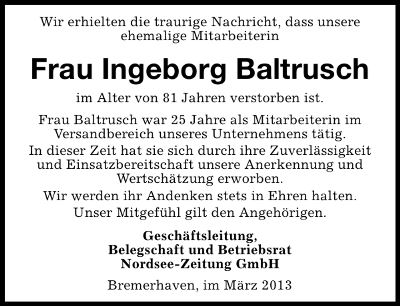 <p>Wir erhielten die traurige Nachricht, dass unsere<br />ehemalige Mitarbeiterin</p><p>Frau Ingeborg Baltrusch<br />im Alter von 81 Jahren verstorben ist.</p><p>Frau Baltrusch war 25 Jahre als Mitarbeiterin im<br />Versandbereich unseres Unternehmens tätig.<br />In dieser Zeit hat sie sich durch ihre Zuverlässigkeit<br />und Einsatzbereitschaft unsere Anerkennung und<br />Wertschätzung erworben.<br />Wir werden ihr Andenken stets in Ehren halten.<br />Unser Mitgefühl gilt den Angehörigen.<br />Geschäftsleitung,<br />Belegschaft und Betriebsrat<br />Nordsee-Zeitung GmbH<br />Bremerhaven, im März 2013</p>