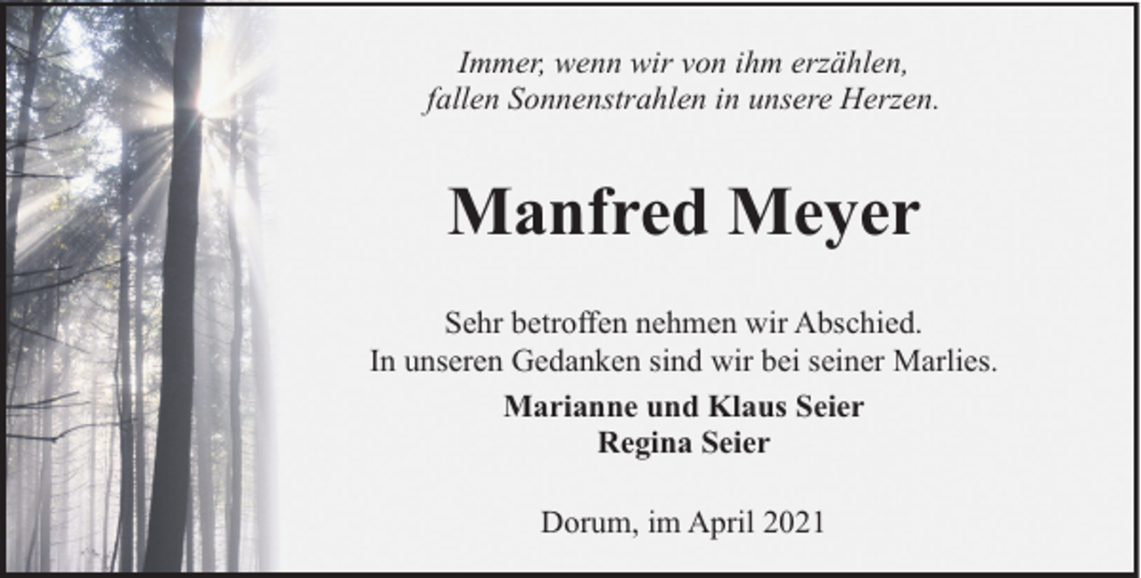 <p>Immer, wenn wir von ihm erzählen,<br />fallen Sonnenstrahlen in unsere Herzen.</p><p>Manfred Meyer<br />Sehr betroffen nehmen wir Abschied.<br />In unseren Gedanken sind wir bei seiner Marlies.<br />Marianne und Klaus Seier<br />Regina Seier<br />Dorum, im April 2021</p>