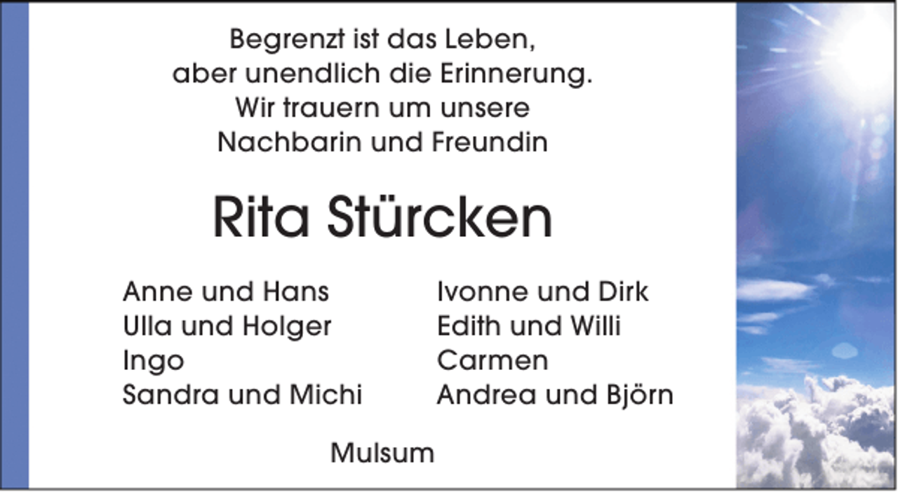 <p>Begrenzt ist das Leben,<br />aber unendlich die Erinnerung.<br />Wir trauern um unsere<br />Nachbarin und Freundin</p>
<p>Rita Stürcken<br />Anne und Hans<br />Ulla und Holger<br />Ingo<br />Sandra und Michi<br />Mulsum</p>
<p>Ivonne und Dirk<br />Edith und Willi<br />Carmen<br />Andrea und Björn</p>