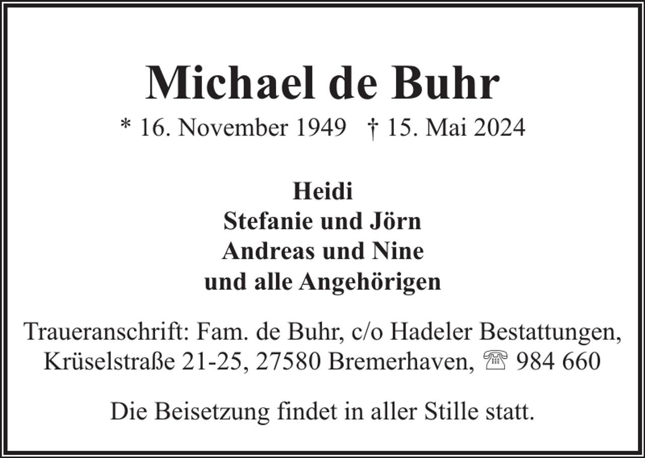 <p>Michael de Buhr</p>
<p>* 16. November 1949 † 15. Mai 2024<br />Heidi<br />Stefanie und Jörn<br />Andreas und Nine<br />und alle Angehörigen<br />Traueranschrift: Fam. de Buhr, c/o Hadeler Bestattungen,<br />Krüselstraße 21-25, 27580 Bremerhaven, ' 984 660<br />Die Beisetzung findet in aller Stille statt.</p>