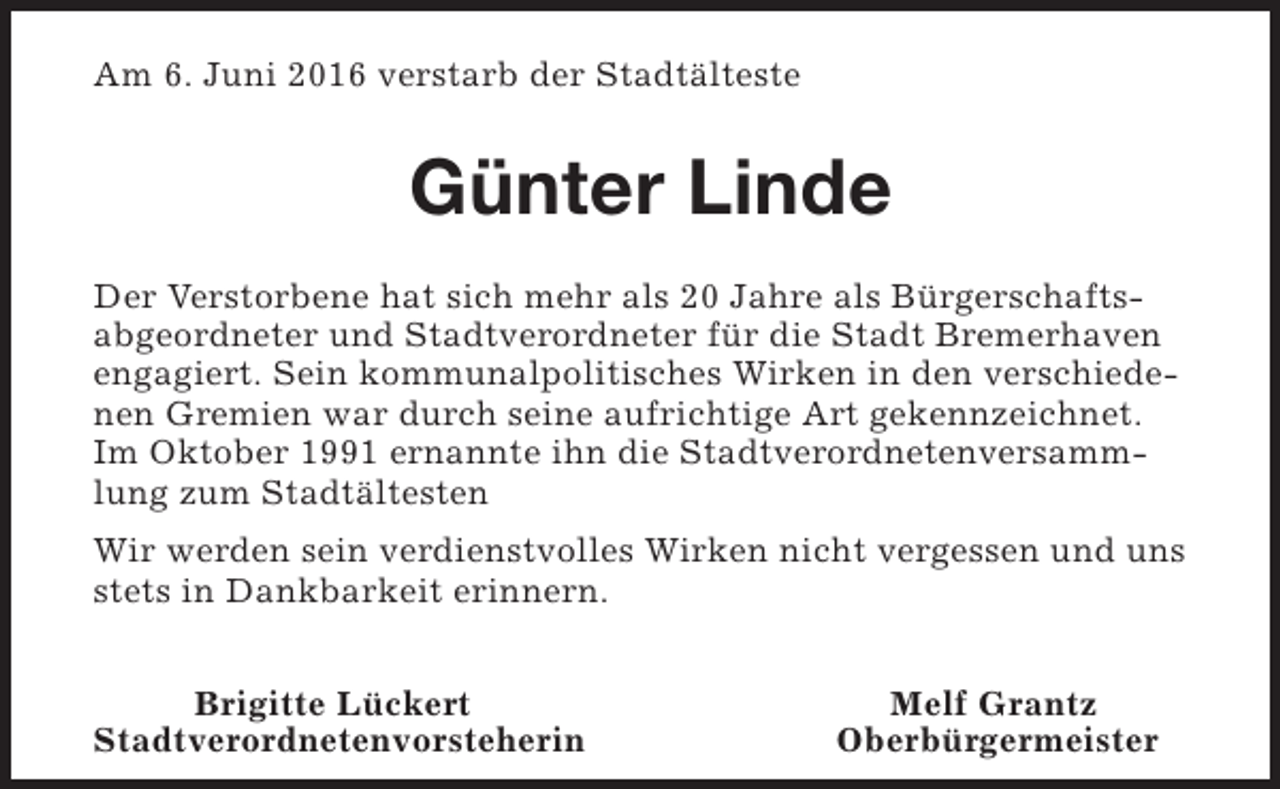 <p>Am 6. Juni 2016 verstarb der Stadtälteste</p><p>Günter Linde<br />Der Verstorbene hat sich mehr als 20 Jahre als Bürgerschaftsabgeordneter und Stadtverordneter für die Stadt Bremerhaven<br />engagiert. Sein kommunalpolitisches Wirken in den verschiedenen Gremien war durch seine aufrichtige Art gekennzeichnet.<br />Im Oktober 1991 ernannte ihn die Stadtverordnetenversammlung zum Stadtältesten<br />Wir werden sein verdienstvolles Wirken nicht vergessen und uns<br />stets in Dankbarkeit erinnern.<br />Brigitte Lückert<br />Stadtverordnetenvorsteherin</p><p>Melf Grantz<br />Oberbürgermeister</p>