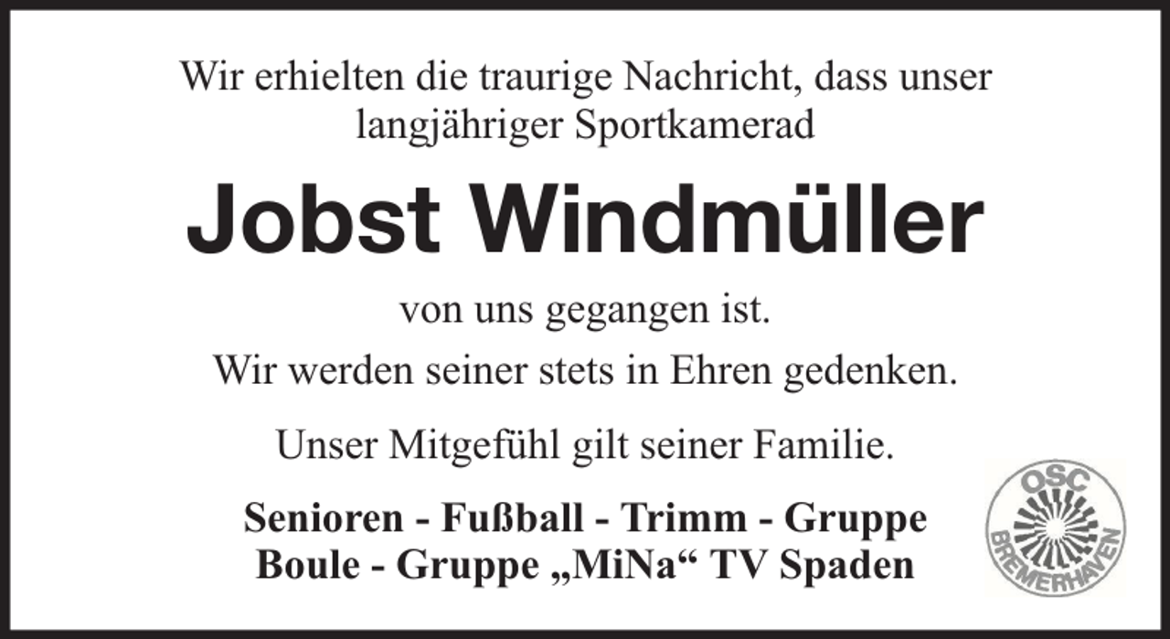 <p>Wir erhielten die traurige Nachricht, dass unser<br />langjähriger Sportkamerad</p><p>Jobst Windmüller<br />von uns gegangen ist.<br />Wir werden seiner stets in Ehren gedenken.<br />Unser Mitgefühl gilt seiner Familie.<br />Senioren - Fußball - Trimm - Gruppe<br />Boule - Gruppe „MiNa“ TV Spaden</p>